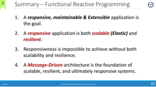 Summary – Functional Reactive Programming
6/24/2018 (C) COPYRIGHT METAMAGIC GLOBAL INC., NEW JERSEY, USA 45
2
1. A responsive, maintainable & Extensible application is
the goal.
2. A responsive application is both scalable (Elastic) and
resilient.
3. Responsiveness is impossible to achieve without both
scalability and resilience.
4. A Message-Driven architecture is the foundation of
scalable, resilient, and ultimately responsive systems.
 