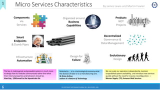Micro Services Characteristics
6
1
By James Lewis and Martin Fowler
We can scale our operation independently, maintain
unparalleled system availability, and introduce new services
quickly without the need for massive reconfiguration. —
Werner Vogels, CTO, Amazon Web Services
Modularity ... is to a technological economy what
the division of labor is to a manufacturing one.
W. Brian Arthur,
author of e Nature of Technology
The key in making great and growable systems is much more
to design how its modules communicate rather than what
their internal properties and behaviors should be.
Alan Kay, 1998 email to the Squeak-dev list
(C) COPYRIGHT METAMAGIC GLOBAL INC., NEW JERSEY, USA
Components
via
Services
Organized around
Business
Capabilities
Products
NOT
Projects
Smart
Endpoints
& Dumb Pipes
Decentralized
Governance &
Data Management
Infrastructure
Automation
Design for
Failure
Evolutionary
Design
 