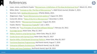 References
6/24/2018 60
1. Lewis, James, and Martin Fowler. “Microservices: A Definition of This New Architectural Term”, March 25, 2014.
2. Miller, Matt. “Innovate or Die: The Rise of Microservices”. e Wall Street Journal, October 5, 2015.
3. Newman, Sam. Building Microservices. O’Reilly Media, 2015.
4. Alagarasan, Vijay. “Seven Microservices Anti-patterns”, August 24, 2015.
5. Cockcroft, Adrian. “State of the Art in Microservices”, December 4, 2014.
6. Fowler, Martin. “Microservice Prerequisites”, August 28, 2014.
7. Fowler, Martin. “Microservice Tradeoffs”, July 1, 2015.
8. Humble, Jez. “Four Principles of Low-Risk Software Release”, February 16, 2012.
9. Zuul Edge Server, Ketan Gote, May 22, 2017
10. Ribbon, Hysterix using Spring Feign, Ketan Gote, May 22, 2017
11. Eureka Server with Spring Cloud, Ketan Gote, May 22, 2017
12. Apache Kafka, A Distributed Streaming Platform, Ketan Gote, May 20, 2017
13. Functional Reactive Programming, Araf Karsh Hamid, August 7, 2016
14. Enterprise Software Architectures, Araf Karsh Hamid, July 30, 2016
15. Docker and Linux Containers, Araf Karsh Hamid, April 28, 2015
4
 