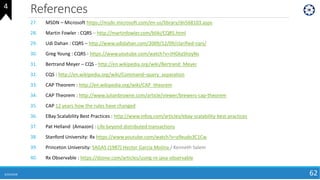 References
6/24/2018 62
27. MSDN – Microsoft https://msdn.microsoft.com/en-us/library/dn568103.aspx
28. Martin Fowler : CQRS – http://martinfowler.com/bliki/CQRS.html
29. Udi Dahan : CQRS – http://www.udidahan.com/2009/12/09/clarified-cqrs/
30. Greg Young : CQRS - https://www.youtube.com/watch?v=JHGkaShoyNs
31. Bertrand Meyer – CQS - http://en.wikipedia.org/wiki/Bertrand_Meyer
32. CQS : http://en.wikipedia.org/wiki/Command–query_separation
33. CAP Theorem : http://en.wikipedia.org/wiki/CAP_theorem
34. CAP Theorem : http://www.julianbrowne.com/article/viewer/brewers-cap-theorem
35. CAP 12 years how the rules have changed
36. EBay Scalability Best Practices : http://www.infoq.com/articles/ebay-scalability-best-practices
37. Pat Helland (Amazon) : Life beyond distributed transactions
38. Stanford University: Rx https://www.youtube.com/watch?v=y9xudo3C1Cw
39. Princeton University: SAGAS (1987) Hector Garcia Molina / Kenneth Salem
40. Rx Observable : https://dzone.com/articles/using-rx-java-observable
4
 