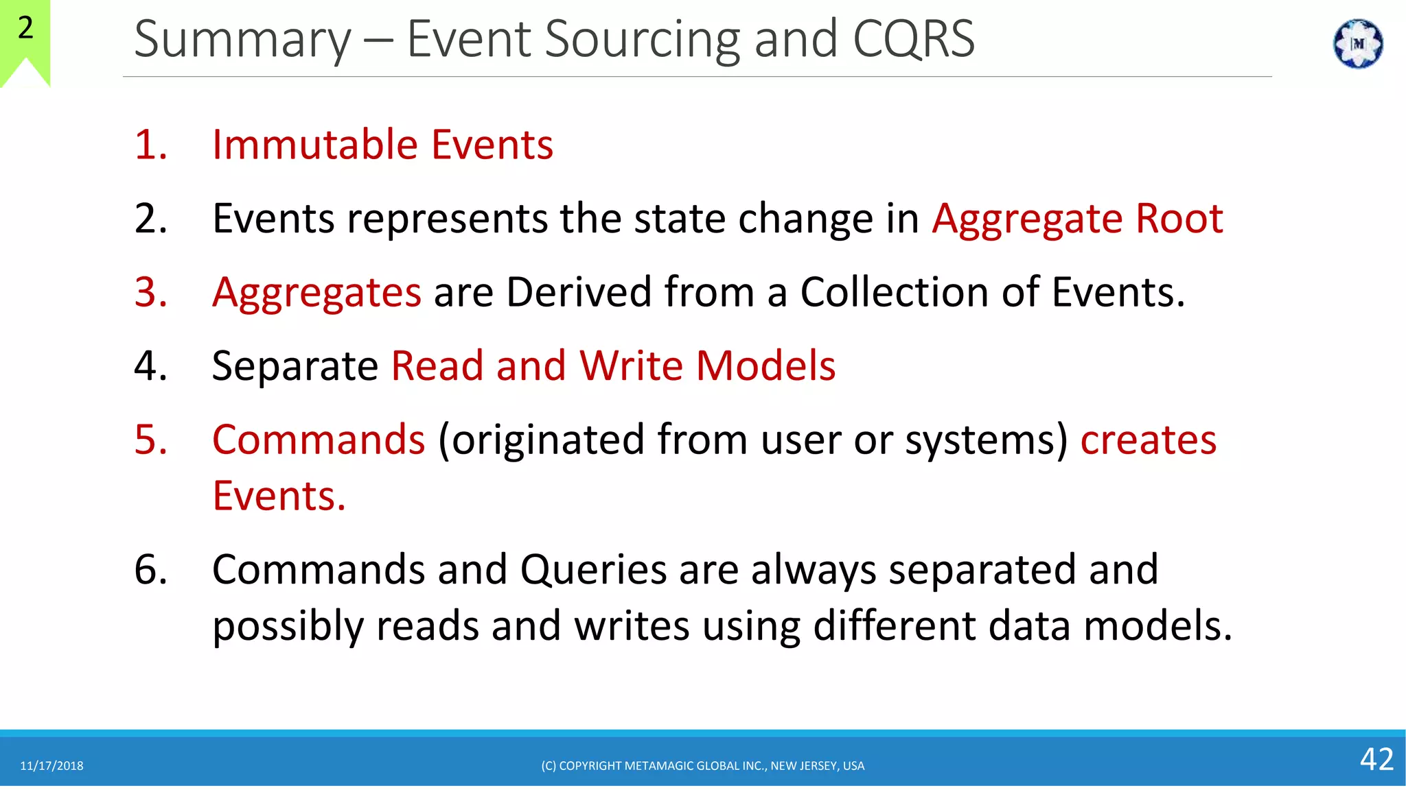Summary – Event Sourcing and CQRS
11/17/2018 (C) COPYRIGHT METAMAGIC GLOBAL INC., NEW JERSEY, USA 42
2
1. Immutable Events
2. Events represents the state change in Aggregate Root
3. Aggregates are Derived from a Collection of Events.
4. Separate Read and Write Models
5. Commands (originated from user or systems) creates
Events.
6. Commands and Queries are always separated and
possibly reads and writes using different data models.
 