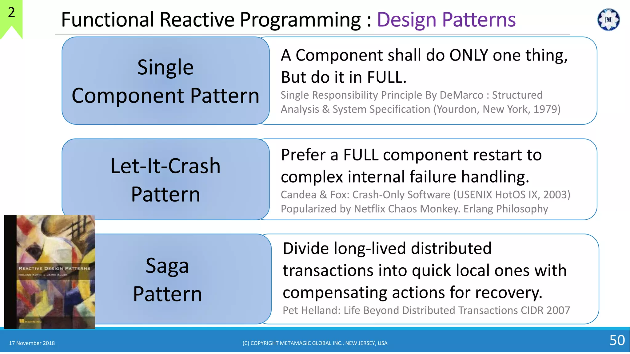 17 November 2018 50
Functional Reactive Programming : Design Patterns
Single
Component Pattern
A Component shall do ONLY one thing,
But do it in FULL.
Single Responsibility Principle By DeMarco : Structured
Analysis & System Specification (Yourdon, New York, 1979)
Let-It-Crash
Pattern
Prefer a FULL component restart to
complex internal failure handling.
Candea & Fox: Crash-Only Software (USENIX HotOS IX, 2003)
Popularized by Netflix Chaos Monkey. Erlang Philosophy
Saga
Pattern
Divide long-lived distributed
transactions into quick local ones with
compensating actions for recovery.
Pet Helland: Life Beyond Distributed Transactions CIDR 2007
(C) COPYRIGHT METAMAGIC GLOBAL INC., NEW JERSEY, USA
2
 