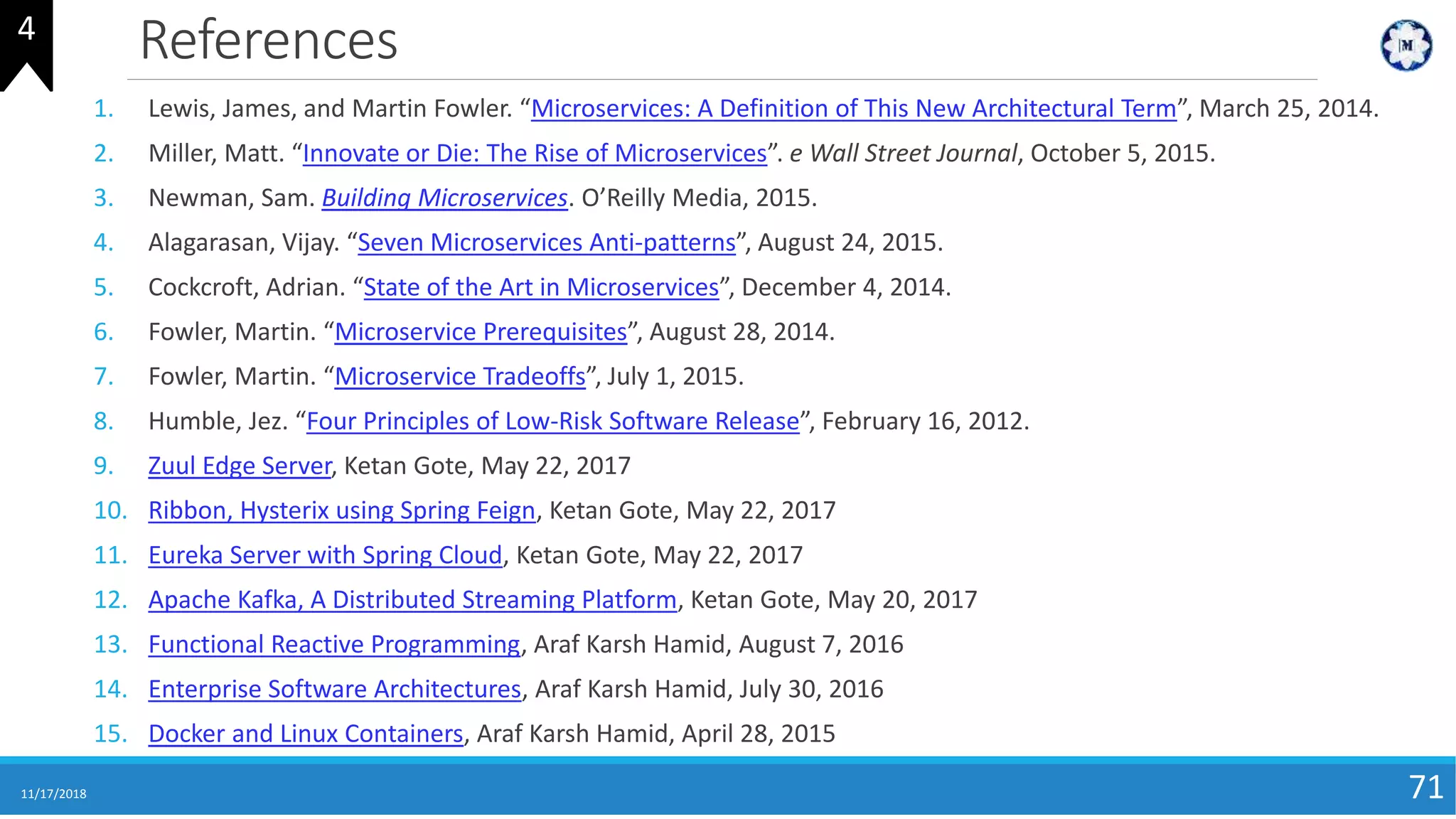 References
11/17/2018 71
1. Lewis, James, and Martin Fowler. “Microservices: A Definition of This New Architectural Term”, March 25, 2014.
2. Miller, Matt. “Innovate or Die: The Rise of Microservices”. e Wall Street Journal, October 5, 2015.
3. Newman, Sam. Building Microservices. O’Reilly Media, 2015.
4. Alagarasan, Vijay. “Seven Microservices Anti-patterns”, August 24, 2015.
5. Cockcroft, Adrian. “State of the Art in Microservices”, December 4, 2014.
6. Fowler, Martin. “Microservice Prerequisites”, August 28, 2014.
7. Fowler, Martin. “Microservice Tradeoffs”, July 1, 2015.
8. Humble, Jez. “Four Principles of Low-Risk Software Release”, February 16, 2012.
9. Zuul Edge Server, Ketan Gote, May 22, 2017
10. Ribbon, Hysterix using Spring Feign, Ketan Gote, May 22, 2017
11. Eureka Server with Spring Cloud, Ketan Gote, May 22, 2017
12. Apache Kafka, A Distributed Streaming Platform, Ketan Gote, May 20, 2017
13. Functional Reactive Programming, Araf Karsh Hamid, August 7, 2016
14. Enterprise Software Architectures, Araf Karsh Hamid, July 30, 2016
15. Docker and Linux Containers, Araf Karsh Hamid, April 28, 2015
4
 
