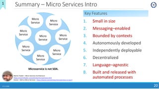 Summary – Micro Services Intro
17-11-2018 20
SOA
Martin Fowler – Micro Services Architecture
https://martinfowler.com/articles/microservices.html
Dzone – SOA vs Micro Services : https://dzone.com/articles/microservices-vs-soa-2
1
Key Features
1. Small in size
2. Messaging–enabled
3. Bounded by contexts
4. Autonomously developed
5. Independently deployable
6. Decentralized
7. Language–agnostic
8. Built and released with
automated processes
Micro
Service
Micro
Service
Micro
Service
Micro
Service
Micro
Service
Micro
Service
Micro
Service
Micro
Service
Microservice is not SOA.
 