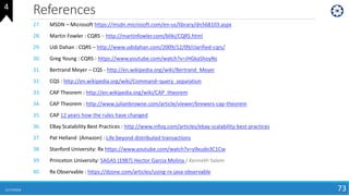 References
11/17/2018 73
27. MSDN – Microsoft https://msdn.microsoft.com/en-us/library/dn568103.aspx
28. Martin Fowler : CQRS – http://martinfowler.com/bliki/CQRS.html
29. Udi Dahan : CQRS – http://www.udidahan.com/2009/12/09/clarified-cqrs/
30. Greg Young : CQRS - https://www.youtube.com/watch?v=JHGkaShoyNs
31. Bertrand Meyer – CQS - http://en.wikipedia.org/wiki/Bertrand_Meyer
32. CQS : http://en.wikipedia.org/wiki/Command–query_separation
33. CAP Theorem : http://en.wikipedia.org/wiki/CAP_theorem
34. CAP Theorem : http://www.julianbrowne.com/article/viewer/brewers-cap-theorem
35. CAP 12 years how the rules have changed
36. EBay Scalability Best Practices : http://www.infoq.com/articles/ebay-scalability-best-practices
37. Pat Helland (Amazon) : Life beyond distributed transactions
38. Stanford University: Rx https://www.youtube.com/watch?v=y9xudo3C1Cw
39. Princeton University: SAGAS (1987) Hector Garcia Molina / Kenneth Salem
40. Rx Observable : https://dzone.com/articles/using-rx-java-observable
4
 