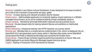 11/17/2018 (C) COPYRIGHT METAMAGIC GLOBAL INC., NEW JERSEY, USA 75
Simoorg : LinkedIn’s own failure inducer framework. It was designed to be easy to extend
and most of the important components are plug‐ gable.
Pumba : A chaos testing and network emulation tool for Docker.
Chaos Lemur : Self-hostable application to randomly destroy virtual machines in a BOSH-
managed environment, as an aid to resilience testing of high-availability systems.
Chaos Lambda : Randomly terminate AWS ASG instances during business hours.
Blockade : Docker-based utility for testing network failures and partitions in distributed
applications.
Chaos-http-proxy : Introduces failures into HTTP requests via a proxy server.
Monkey-ops : Monkey-Ops is a simple service implemented in Go, which is deployed into an
OpenShift V3.X and generates some chaos within it. Monkey-Ops seeks some OpenShift
components like Pods or DeploymentConfigs and randomly terminates them.
Chaos Dingo : Chaos Dingo currently supports performing operations on Azure VMs and
VMSS deployed to an Azure Resource Manager-based resource group.
Tugbot : Testing in Production (TiP) framework for Docker.
Testing tools
 