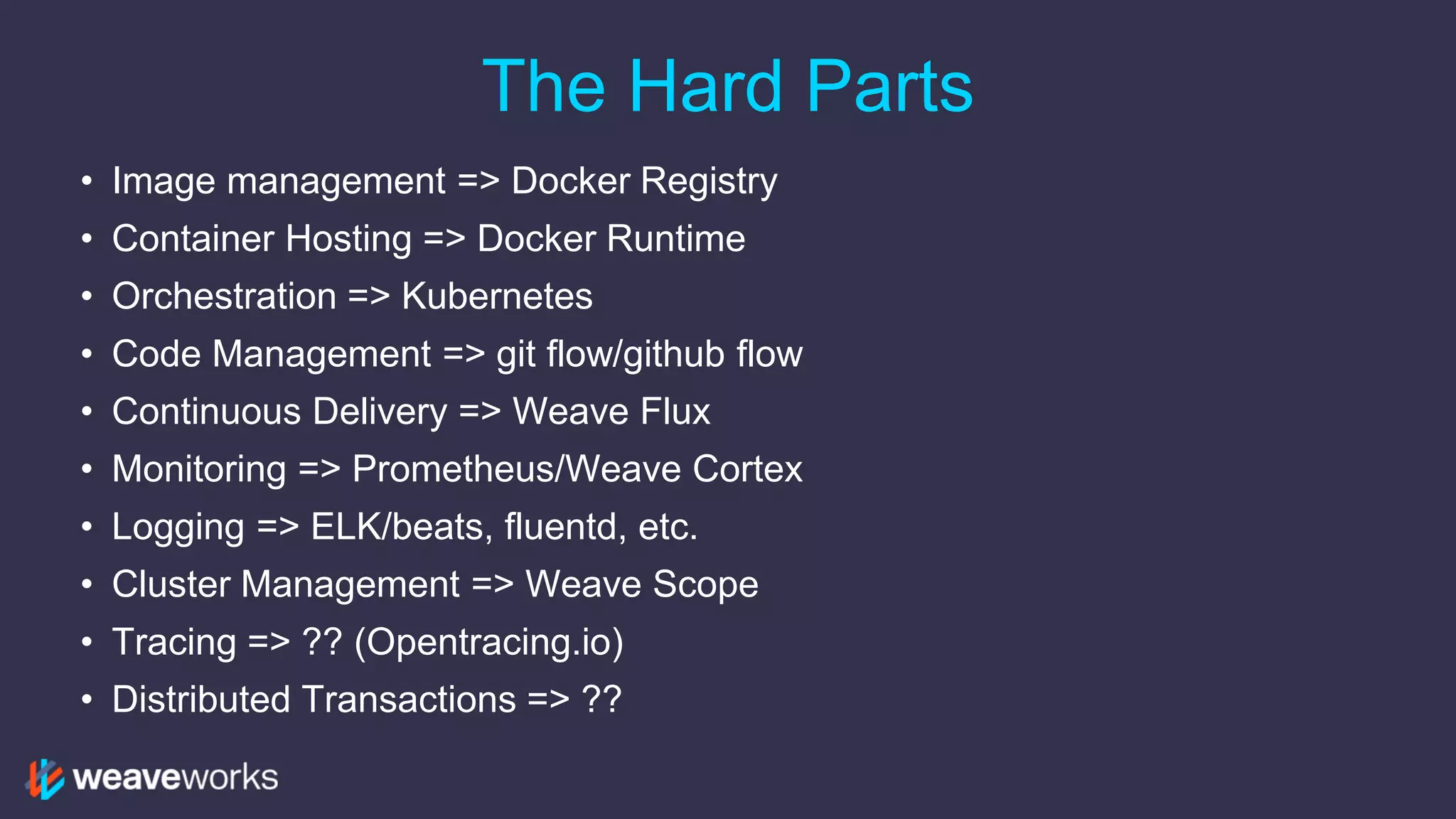 The Hard Parts
• Image management => Docker Registry
• Container Hosting => Docker Runtime
• Orchestration => Kubernetes
• Code Management => git flow/github flow
• Continuous Delivery => Weave Flux
• Monitoring => Prometheus/Weave Cortex
• Logging => ELK/beats, fluentd, etc.
• Cluster Management => Weave Scope
• Tracing => ?? (Opentracing.io)
• Distributed Transactions => ??
 