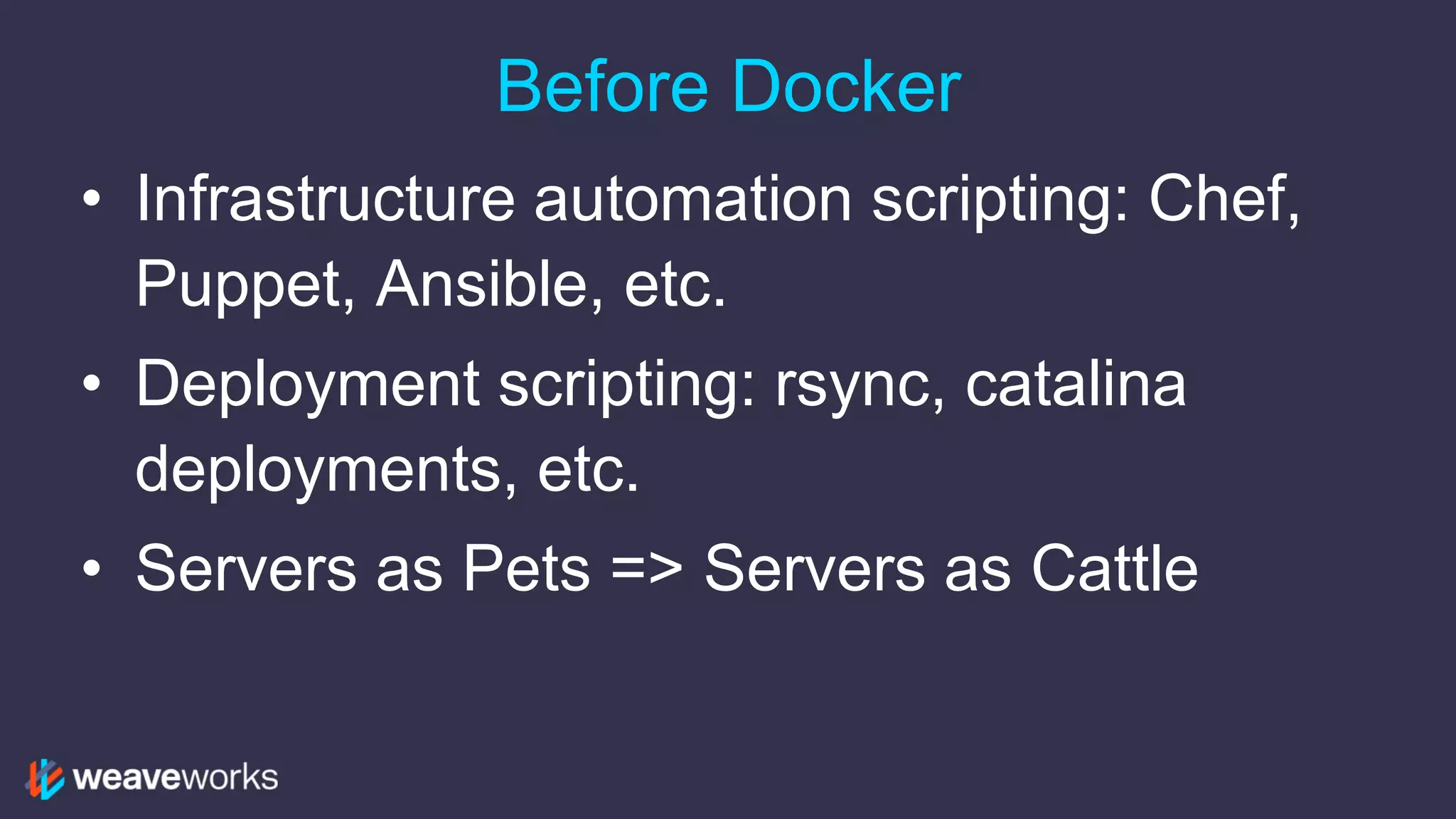 Before Docker
• Infrastructure automation scripting: Chef,
Puppet, Ansible, etc.
• Deployment scripting: rsync, catalina
deployments, etc.
• Servers as Pets => Servers as Cattle
 