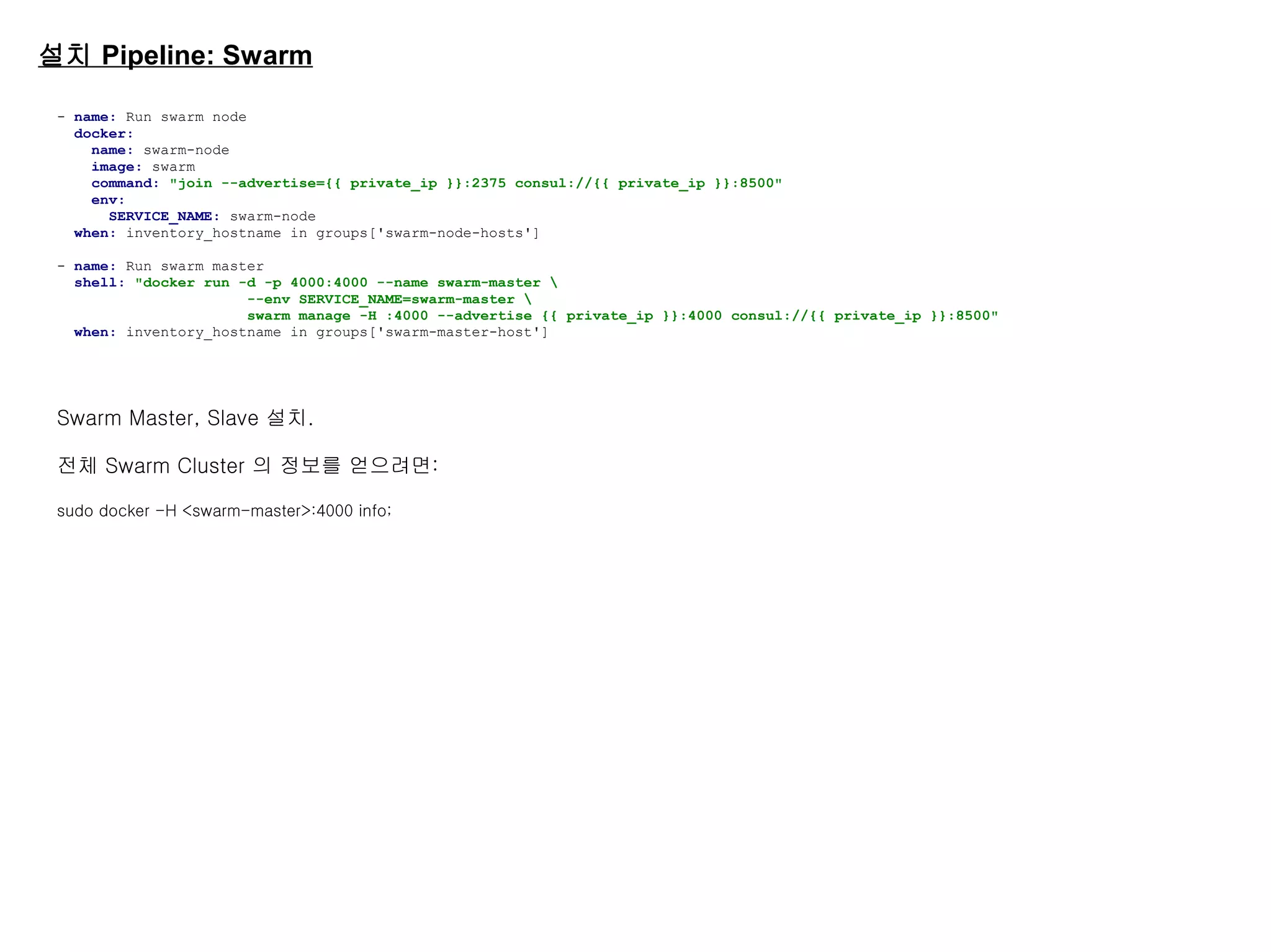 설치 Pipeline: Swarm
- name: Run swarm node
docker:
name: swarm-node
image: swarm
command: "join --advertise={{ private_ip }}:2375 consul://{{ private_ip }}:8500"
env:
SERVICE_NAME: swarm-node
when: inventory_hostname in groups['swarm-node-hosts']
- name: Run swarm master
shell: "docker run -d -p 4000:4000 --name swarm-master 
--env SERVICE_NAME=swarm-master 
swarm manage -H :4000 --advertise {{ private_ip }}:4000 consul://{{ private_ip }}:8500"
when: inventory_hostname in groups['swarm-master-host']
Swarm Master, Slave 설치.
전체 Swarm Cluster 의 정보를 얻으려면:
sudo docker -H <swarm-master>:4000 info;
 