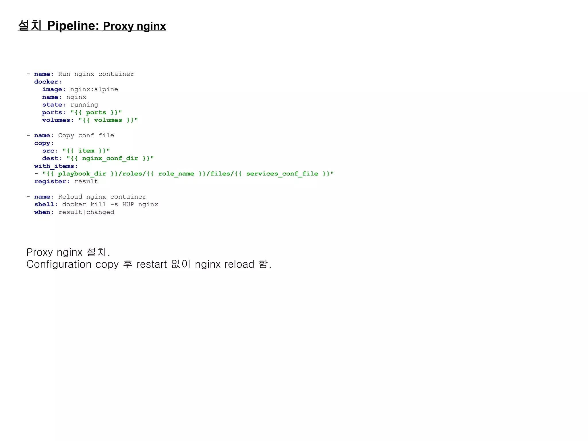 설치 Pipeline: Proxy nginx
- name: Run nginx container
docker:
image: nginx:alpine
name: nginx
state: running
ports: "{{ ports }}"
volumes: "{{ volumes }}"
- name: Copy conf file
copy:
src: "{{ item }}"
dest: "{{ nginx_conf_dir }}"
with_items:
- "{{ playbook_dir }}/roles/{{ role_name }}/files/{{ services_conf_file }}"
register: result
- name: Reload nginx container
shell: docker kill -s HUP nginx
when: result|changed
Proxy nginx 설치.
Configuration copy 후 restart 없이 nginx reload 함.
 