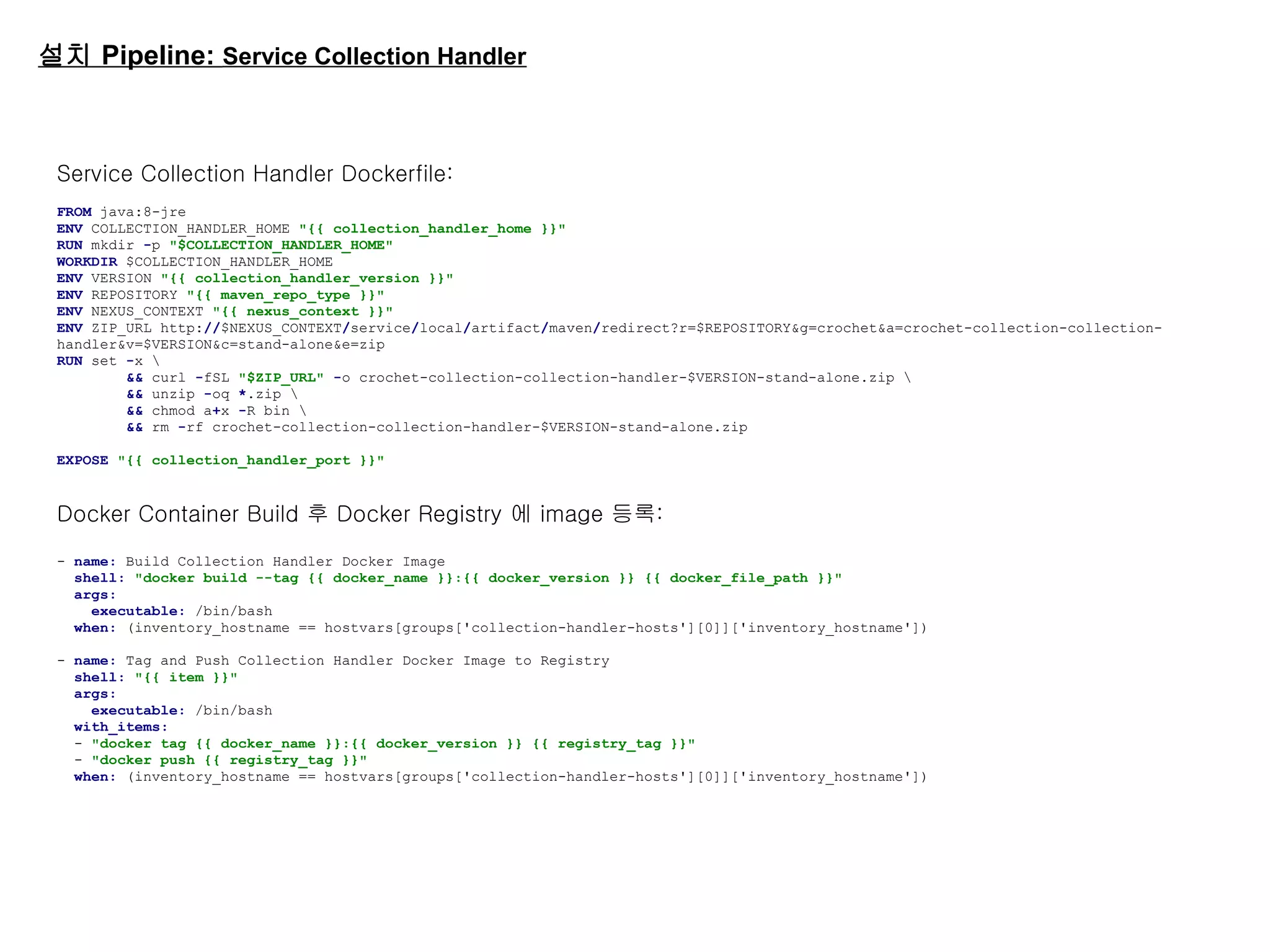 설치 Pipeline: Service Collection Handler
Service Collection Handler Dockerfile:
FROM java:8-jre
ENV COLLECTION_HANDLER_HOME "{{ collection_handler_home }}"
RUN mkdir -p "$COLLECTION_HANDLER_HOME"
WORKDIR $COLLECTION_HANDLER_HOME
ENV VERSION "{{ collection_handler_version }}"
ENV REPOSITORY "{{ maven_repo_type }}"
ENV NEXUS_CONTEXT "{{ nexus_context }}"
ENV ZIP_URL http://$NEXUS_CONTEXT/service/local/artifact/maven/redirect?r=$REPOSITORY&g=crochet&a=crochet-collection-collection-
handler&v=$VERSION&c=stand-alone&e=zip
RUN set -x 
&& curl -fSL "$ZIP_URL" -o crochet-collection-collection-handler-$VERSION-stand-alone.zip 
&& unzip -oq *.zip 
&& chmod a+x -R bin 
&& rm -rf crochet-collection-collection-handler-$VERSION-stand-alone.zip
EXPOSE "{{ collection_handler_port }}"
Docker Container Build 후 Docker Registry 에 image 등록:
- name: Build Collection Handler Docker Image
shell: "docker build --tag {{ docker_name }}:{{ docker_version }} {{ docker_file_path }}"
args:
executable: /bin/bash
when: (inventory_hostname == hostvars[groups['collection-handler-hosts'][0]]['inventory_hostname'])
- name: Tag and Push Collection Handler Docker Image to Registry
shell: "{{ item }}"
args:
executable: /bin/bash
with_items:
- "docker tag {{ docker_name }}:{{ docker_version }} {{ registry_tag }}"
- "docker push {{ registry_tag }}"
when: (inventory_hostname == hostvars[groups['collection-handler-hosts'][0]]['inventory_hostname'])
 