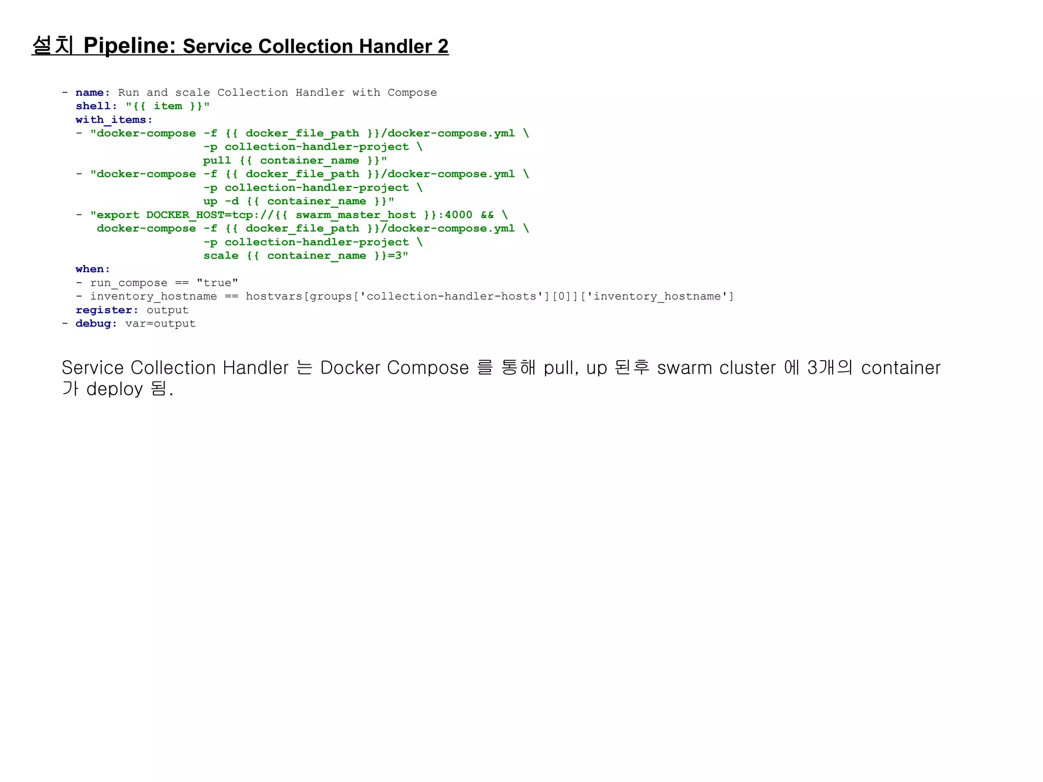 설치 Pipeline: Service Collection Handler 2
- name: Run and scale Collection Handler with Compose
shell: "{{ item }}"
with_items:
- "docker-compose -f {{ docker_file_path }}/docker-compose.yml 
-p collection-handler-project 
pull {{ container_name }}"
- "docker-compose -f {{ docker_file_path }}/docker-compose.yml 
-p collection-handler-project 
up -d {{ container_name }}"
- "export DOCKER_HOST=tcp://{{ swarm_master_host }}:4000 && 
docker-compose -f {{ docker_file_path }}/docker-compose.yml 
-p collection-handler-project 
scale {{ container_name }}=3"
when:
- run_compose == "true"
- inventory_hostname == hostvars[groups['collection-handler-hosts'][0]]['inventory_hostname']
register: output
- debug: var=output
Service Collection Handler 는 Docker Compose 를 통해 pull, up 된후 swarm cluster 에 3개의 container
가 deploy 됨.
 