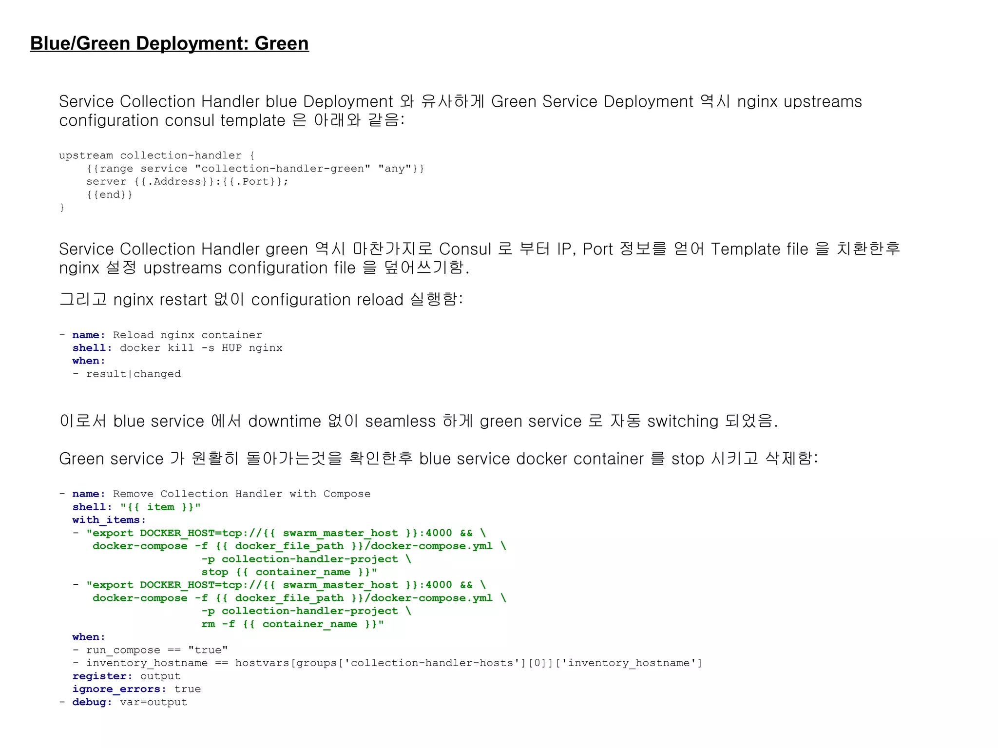 Blue/Green Deployment: Green
Service Collection Handler blue Deployment 와 유사하게 Green Service Deployment 역시 nginx upstreams
configuration consul template 은 아래와 같음:
upstream collection-handler {
{{range service "collection-handler-green" "any"}}
server {{.Address}}:{{.Port}};
{{end}}
}
Service Collection Handler green 역시 마찬가지로 Consul 로 부터 IP, Port 정보를 얻어 Template file 을 치환한후
nginx 설정 upstreams configuration file 을 덮어쓰기함.
그리고 nginx restart 없이 configuration reload 실행함:
- name: Reload nginx container
shell: docker kill -s HUP nginx
when:
- result|changed
이로서 blue service 에서 downtime 없이 seamless 하게 green service 로 자동 switching 되었음.
Green service 가 원활히 돌아가는것을 확인한후 blue service docker container 를 stop 시키고 삭제함:
- name: Remove Collection Handler with Compose
shell: "{{ item }}"
with_items:
- "export DOCKER_HOST=tcp://{{ swarm_master_host }}:4000 && 
docker-compose -f {{ docker_file_path }}/docker-compose.yml 
-p collection-handler-project 
stop {{ container_name }}"
- "export DOCKER_HOST=tcp://{{ swarm_master_host }}:4000 && 
docker-compose -f {{ docker_file_path }}/docker-compose.yml 
-p collection-handler-project 
rm -f {{ container_name }}"
when:
- run_compose == "true"
- inventory_hostname == hostvars[groups['collection-handler-hosts'][0]]['inventory_hostname']
register: output
ignore_errors: true
- debug: var=output
 