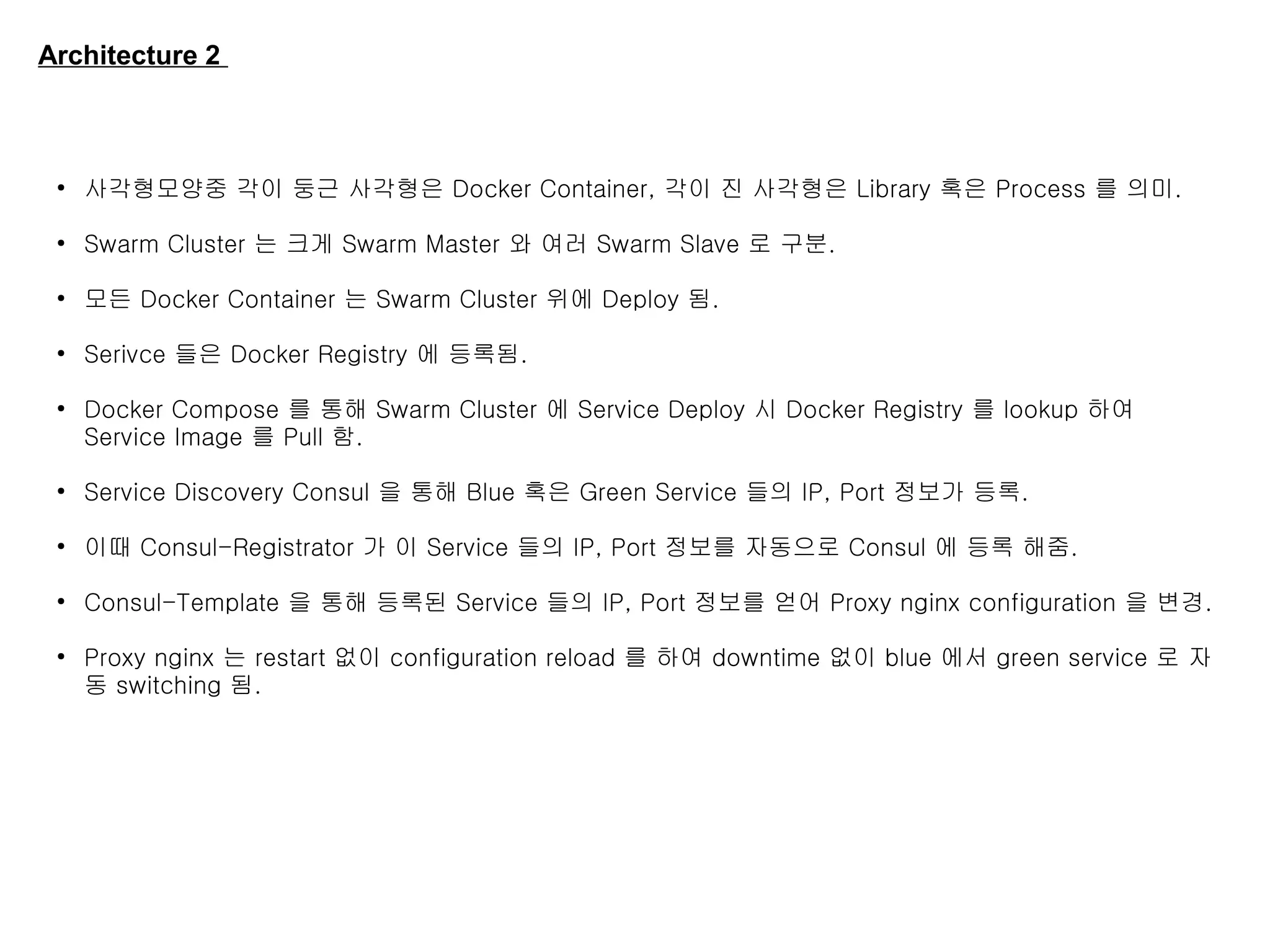 Architecture 2
●
사각형모양중 각이 둥근 사각형은 Docker Container, 각이 진 사각형은 Library 혹은 Process 를 의미.
●
Swarm Cluster 는 크게 Swarm Master 와 여러 Swarm Slave 로 구분.
●
모든 Docker Container 는 Swarm Cluster 위에 Deploy 됨.
●
Serivce 들은 Docker Registry 에 등록됨.
●
Docker Compose 를 통해 Swarm Cluster 에 Service Deploy 시 Docker Registry 를 lookup 하여
Service Image 를 Pull 함.
●
Service Discovery Consul 을 통해 Blue 혹은 Green Service 들의 IP, Port 정보가 등록.
●
이때 Consul-Registrator 가 이 Service 들의 IP, Port 정보를 자동으로 Consul 에 등록 해줌.
●
Consul-Template 을 통해 등록된 Service 들의 IP, Port 정보를 얻어 Proxy nginx configuration 을 변경.
●
Proxy nginx 는 restart 없이 configuration reload 를 하여 downtime 없이 blue 에서 green service 로 자
동 switching 됨.
 