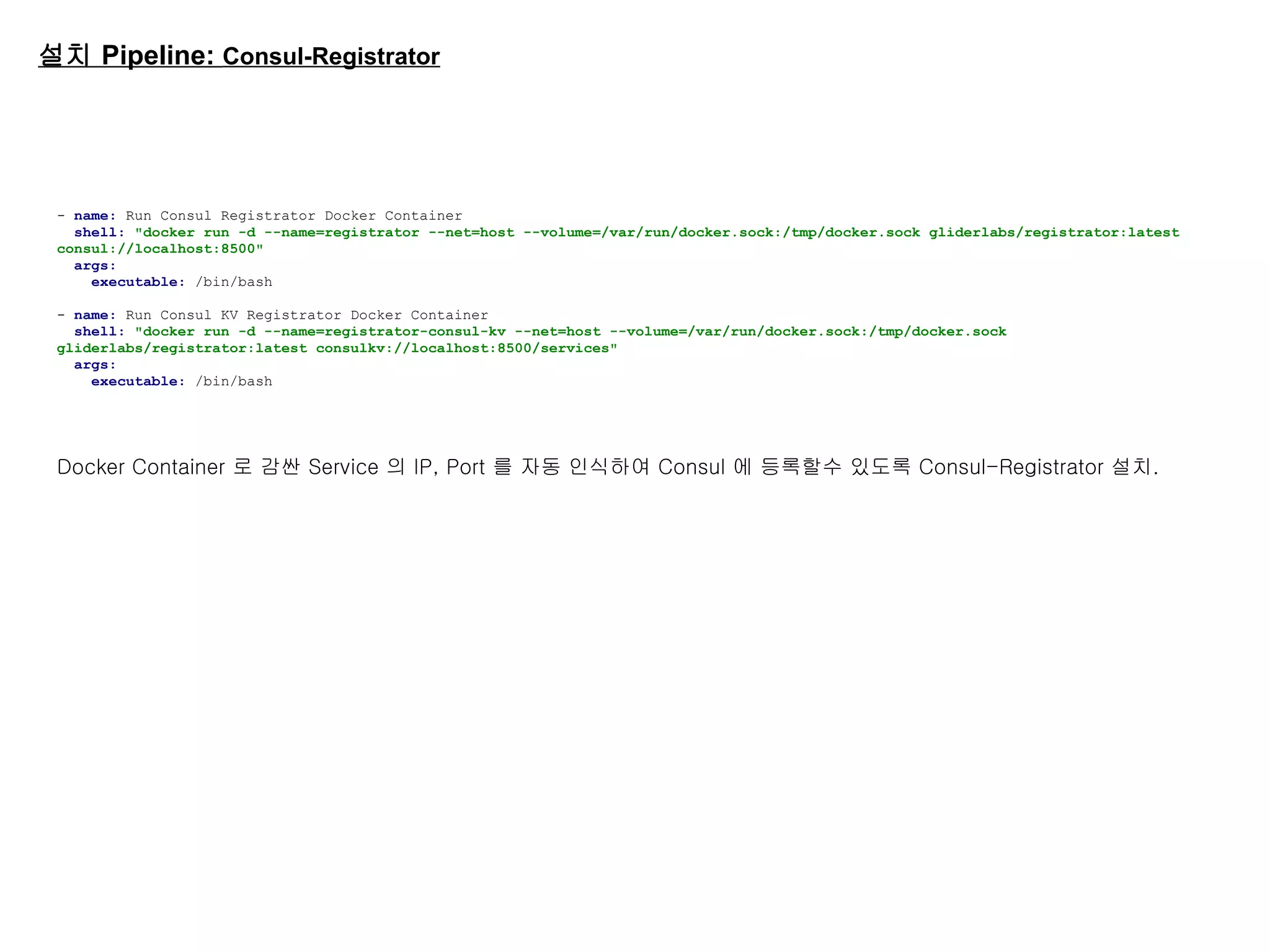 설치 Pipeline: Consul-Registrator
- name: Run Consul Registrator Docker Container
shell: "docker run -d --name=registrator --net=host --volume=/var/run/docker.sock:/tmp/docker.sock gliderlabs/registrator:latest
consul://localhost:8500"
args:
executable: /bin/bash
- name: Run Consul KV Registrator Docker Container
shell: "docker run -d --name=registrator-consul-kv --net=host --volume=/var/run/docker.sock:/tmp/docker.sock
gliderlabs/registrator:latest consulkv://localhost:8500/services"
args:
executable: /bin/bash
Docker Container 로 감싼 Service 의 IP, Port 를 자동 인식하여 Consul 에 등록할수 있도록 Consul-Registrator 설치.
 