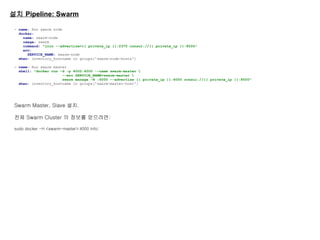 설치 Pipeline: Swarm
- name: Run swarm node
docker:
name: swarm-node
image: swarm
command: "join --advertise={{ private_ip }}:2375 consul://{{ private_ip }}:8500"
env:
SERVICE_NAME: swarm-node
when: inventory_hostname in groups['swarm-node-hosts']
- name: Run swarm master
shell: "docker run -d -p 4000:4000 --name swarm-master 
--env SERVICE_NAME=swarm-master 
swarm manage -H :4000 --advertise {{ private_ip }}:4000 consul://{{ private_ip }}:8500"
when: inventory_hostname in groups['swarm-master-host']
Swarm Master, Slave 설치.
전체 Swarm Cluster 의 정보를 얻으려면:
sudo docker -H <swarm-master>:4000 info;
 