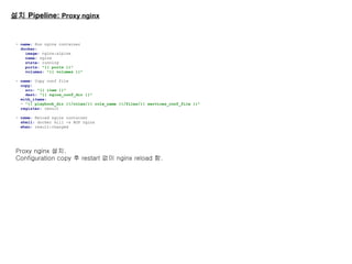 설치 Pipeline: Proxy nginx
- name: Run nginx container
docker:
image: nginx:alpine
name: nginx
state: running
ports: "{{ ports }}"
volumes: "{{ volumes }}"
- name: Copy conf file
copy:
src: "{{ item }}"
dest: "{{ nginx_conf_dir }}"
with_items:
- "{{ playbook_dir }}/roles/{{ role_name }}/files/{{ services_conf_file }}"
register: result
- name: Reload nginx container
shell: docker kill -s HUP nginx
when: result|changed
Proxy nginx 설치.
Configuration copy 후 restart 없이 nginx reload 함.
 
