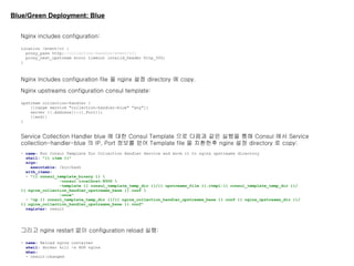Blue/Green Deployment: Blue
Nginx includes configuration:
location /event/v1 {
proxy_pass http://collection-handler/event/v1;
proxy_next_upstream error timeout invalid_header http_500;
}
Nginx includes configuration file 을 nginx 설정 directory 에 copy.
Nginx upstreams configuration consul template:
upstream collection-handler {
{{range service "collection-handler-blue" "any"}}
server {{.Address}}:{{.Port}};
{{end}}
}
Service Collection Handler blue 에 대한 Consul Template 으로 다음과 같은 실행을 통해 Consul 에서 Service
collection-handler-blue 의 IP, Port 정보를 얻어 Template file 을 치환한후 nginx 설정 directory 로 copy:
- name: Run Consul Template for Collection Handler Service and move it to nginx upstreams directory
shell: "{{ item }}"
args:
executable: /bin/bash
with_items:
- "{{ consul_template_binary }} 
-consul localhost:8500 
-template {{ consul_template_temp_dir }}/{{ upstreams_file }}.ctmpl:{{ consul_template_temp_dir }}/
{{ nginx_collection_handler_upstreams_base }}.conf 
-once"
- "cp {{ consul_template_temp_dir }}/{{ nginx_collection_handler_upstreams_base }}.conf {{ nginx_upstreams_dir }}/
{{ nginx_collection_handler_upstreams_base }}.conf"
register: result
그리고 nginx restart 없이 configuration reload 실행:
- name: Reload nginx container
shell: docker kill -s HUP nginx
when:
- result|changed
 
