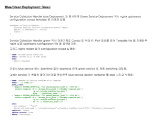 Blue/Green Deployment: Green
Service Collection Handler blue Deployment 와 유사하게 Green Service Deployment 역시 nginx upstreams
configuration consul template 은 아래와 같음:
upstream collection-handler {
{{range service "collection-handler-green" "any"}}
server {{.Address}}:{{.Port}};
{{end}}
}
Service Collection Handler green 역시 마찬가지로 Consul 로 부터 IP, Port 정보를 얻어 Template file 을 치환한후
nginx 설정 upstreams configuration file 을 덮어쓰기함.
그리고 nginx restart 없이 configuration reload 실행함:
- name: Reload nginx container
shell: docker kill -s HUP nginx
when:
- result|changed
이로서 blue service 에서 downtime 없이 seamless 하게 green service 로 자동 switching 되었음.
Green service 가 원활히 돌아가는것을 확인한후 blue service docker container 를 stop 시키고 삭제함:
- name: Remove Collection Handler with Compose
shell: "{{ item }}"
with_items:
- "export DOCKER_HOST=tcp://{{ swarm_master_host }}:4000 && 
docker-compose -f {{ docker_file_path }}/docker-compose.yml 
-p collection-handler-project 
stop {{ container_name }}"
- "export DOCKER_HOST=tcp://{{ swarm_master_host }}:4000 && 
docker-compose -f {{ docker_file_path }}/docker-compose.yml 
-p collection-handler-project 
rm -f {{ container_name }}"
when:
- run_compose == "true"
- inventory_hostname == hostvars[groups['collection-handler-hosts'][0]]['inventory_hostname']
register: output
ignore_errors: true
- debug: var=output
 