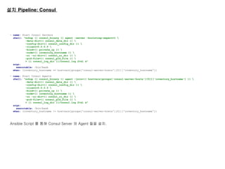 설치 Pipeline: Consul
- name: Start Consul Servers
shell: "nohup {{ consul_binary }} agent -server -bootstrap-expect=1 
-data-dir={{ consul_data_dir }} 
-config-dir={{ consul_config_dir }} 
-client=0.0.0.0 
-bind={{ private_ip }} 
-node={{ inventory_hostname }} 
-ui -ui-dir={{ consul_ui_dir }} 
-pid-file={{ consul_pid_file }} 
> {{ consul_log_dir }}/consul.log 2>&1 &"
args:
executable: /bin/bash
when: (inventory_hostname == hostvars[groups['consul-server-hosts'][0]]['inventory_hostname'])
- name: Start Consul Agents
shell: "nohup {{ consul_binary }} agent -join={{ hostvars[groups['consul-server-hosts'][0]]['inventory_hostname'] }} 
-data-dir={{ consul_data_dir }} 
-config-dir={{ consul_config_dir }} 
-client=0.0.0.0 
-bind={{ private_ip }} 
-node={{ inventory_hostname }} 
-ui -ui-dir={{ consul_ui_dir }} 
-pid-file={{ consul_pid_file }} 
> {{ consul_log_dir }}/consul.log 2>&1 &"
args:
executable: /bin/bash
when: (inventory_hostname != hostvars[groups['consul-server-hosts'][0]]['inventory_hostname'])
Ansible Script 를 통해 Consul Server 와 Agent 들을 설치.
 