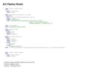 설치 Pipeline: Docker
- name: Install Docker Engine
yum:
name: docker-engine
state: latest
- name: Set docker configuration for swarm
lineinfile:
dest: /usr/lib/systemd/system/docker.service
state: present
regexp: "^ExecStart"
line: "ExecStart=/usr/bin/dockerd -H tcp://0.0.0.0:2375 
-H unix:///var/run/docker.sock 
--insecure-registry {{ registry_url }}"
- name: Reload Daemon
shell: "systemctl daemon-reload"
- name: Restart Docker
service:
name: docker
enabled: yes
state: restarted
- name: Run Docker Registry
docker:
name: registry
image: registry:2
state: started
ports:
- "5000:5000"
volumes:
- "{{ registry_volume }}"
when: (inventory_hostname == hostvars[groups['docker-registry-host'][0]]['inventory_hostname'])
- name: Install Docker Compose
pip:
name: docker-compose
state: present
Docker Engine 설치후 dockerd line 을 변경.
Docker Registry 설치.
Docker-Compose 설치.
 