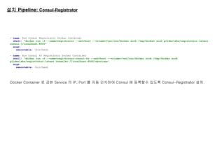설치 Pipeline: Consul-Registrator
- name: Run Consul Registrator Docker Container
shell: "docker run -d --name=registrator --net=host --volume=/var/run/docker.sock:/tmp/docker.sock gliderlabs/registrator:latest
consul://localhost:8500"
args:
executable: /bin/bash
- name: Run Consul KV Registrator Docker Container
shell: "docker run -d --name=registrator-consul-kv --net=host --volume=/var/run/docker.sock:/tmp/docker.sock
gliderlabs/registrator:latest consulkv://localhost:8500/services"
args:
executable: /bin/bash
Docker Container 로 감싼 Service 의 IP, Port 를 자동 인식하여 Consul 에 등록할수 있도록 Consul-Registrator 설치.
 