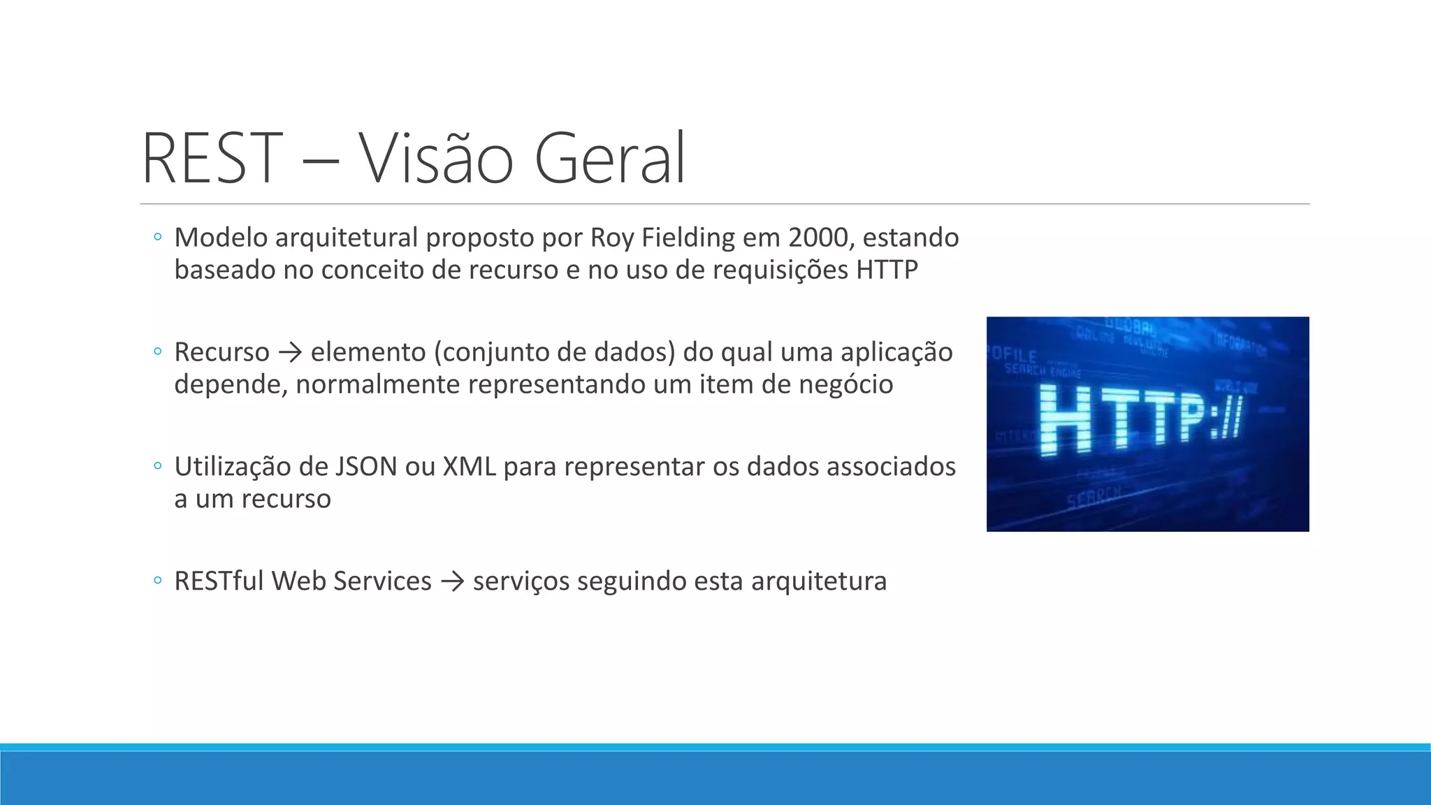 REST – Visão Geral
◦ Modelo arquitetural proposto por Roy Fielding em 2000, estando
baseado no conceito de recurso e no uso de requisições HTTP
◦ Recurso → elemento (conjunto de dados) do qual uma aplicação
depende, normalmente representando um item de negócio
◦ Utilização de JSON ou XML para representar os dados associados
a um recurso
◦ RESTful Web Services → serviços seguindo esta arquitetura
 