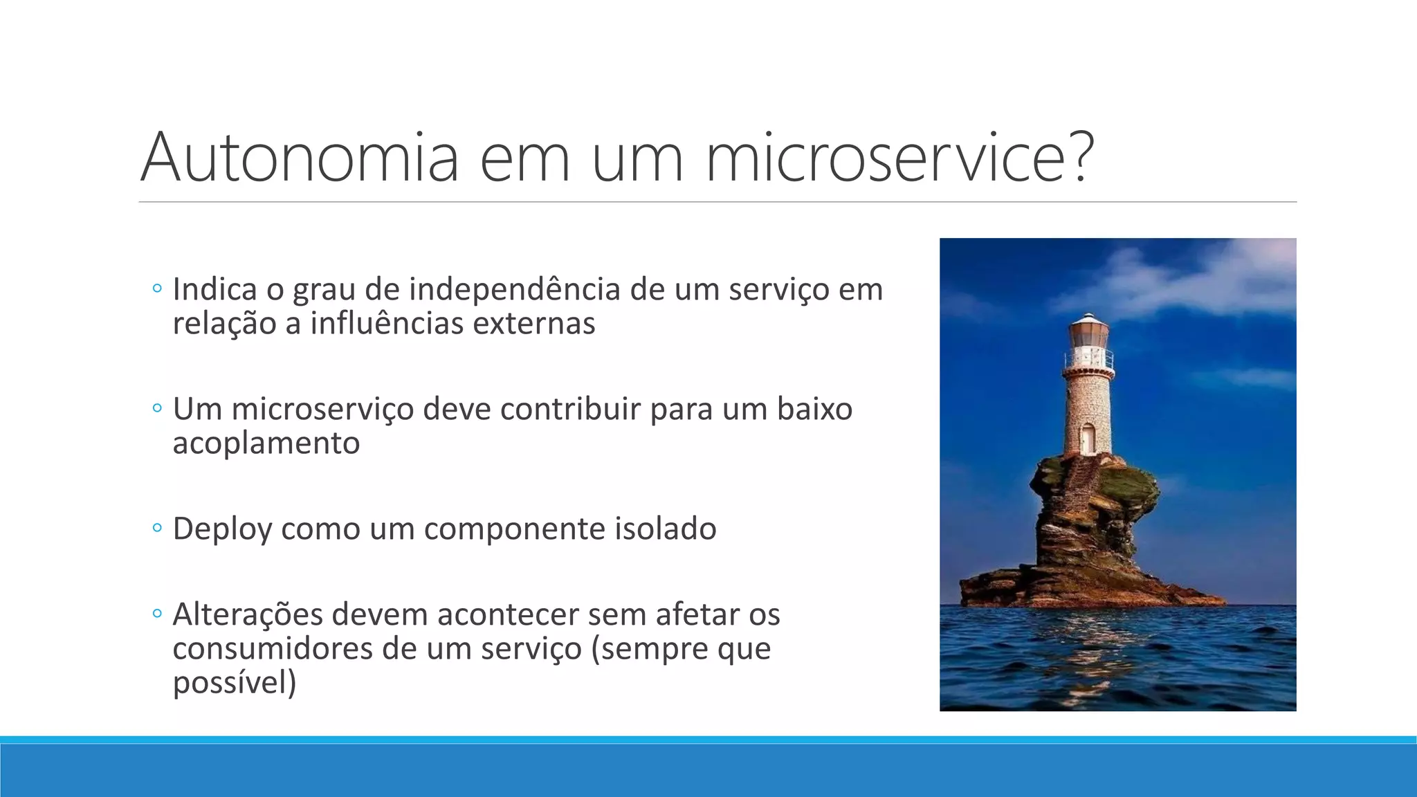 Autonomia em um microservice?
◦ Indica o grau de independência de um serviço em
relação a influências externas
◦ Um microserviço deve contribuir para um baixo
acoplamento
◦ Deploy como um componente isolado
◦ Alterações devem acontecer sem afetar os
consumidores de um serviço (sempre que
possível)
 