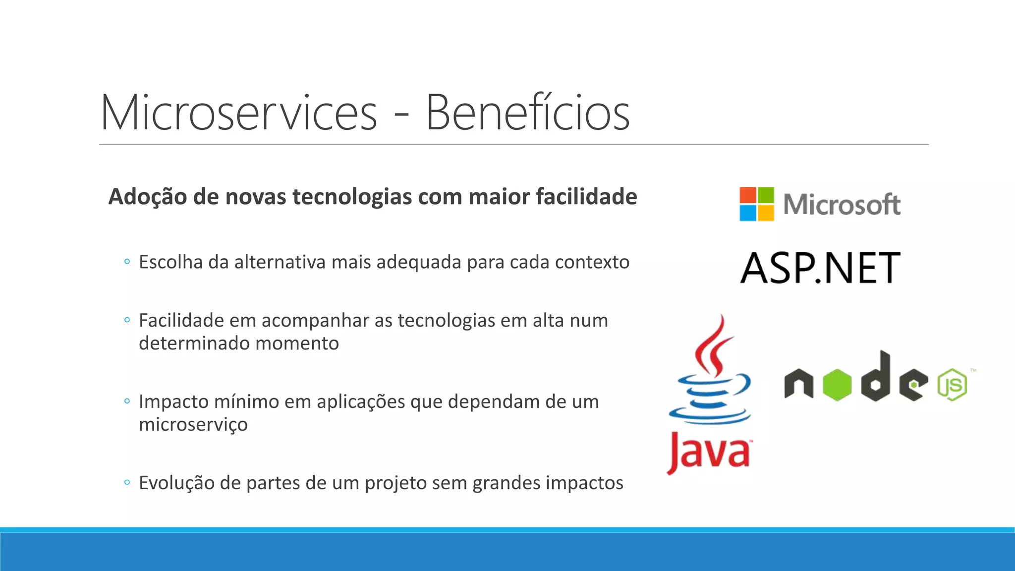 Microservices - Benefícios
Adoção de novas tecnologias com maior facilidade
◦ Escolha da alternativa mais adequada para cada contexto
◦ Facilidade em acompanhar as tecnologias em alta num
determinado momento
◦ Impacto mínimo em aplicações que dependam de um
microserviço
◦ Evolução de partes de um projeto sem grandes impactos
 