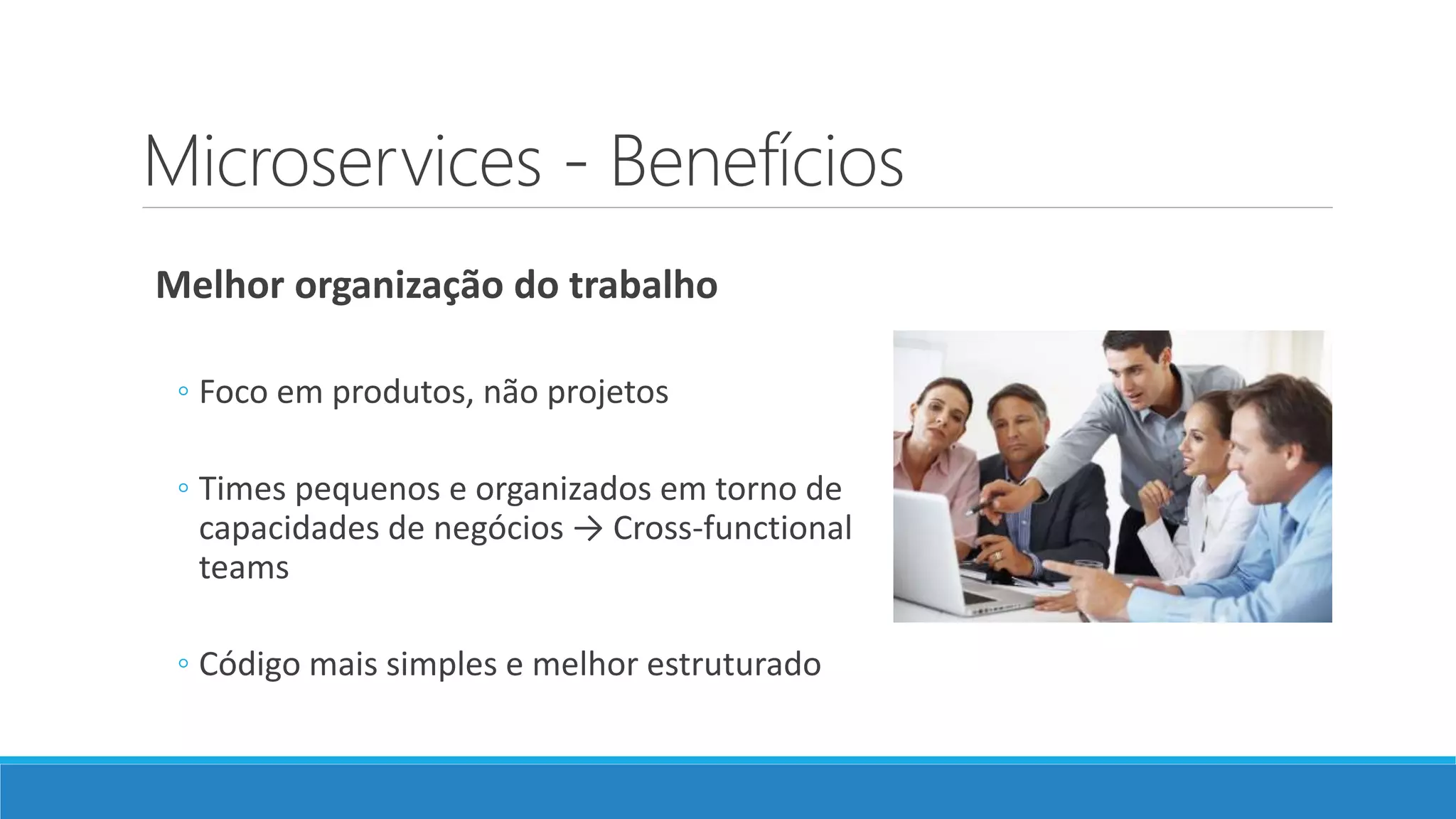 Microservices - Benefícios
Melhor organização do trabalho
◦ Foco em produtos, não projetos
◦ Times pequenos e organizados em torno de
capacidades de negócios → Cross-functional
teams
◦ Código mais simples e melhor estruturado
 