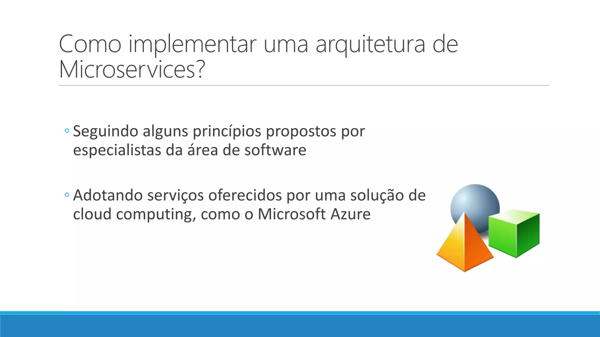 Como implementar uma arquitetura de
Microservices?
◦ Seguindo alguns princípios propostos por
especialistas da área de software
◦ Adotando serviços oferecidos por uma solução de
cloud computing, como o Microsoft Azure
 