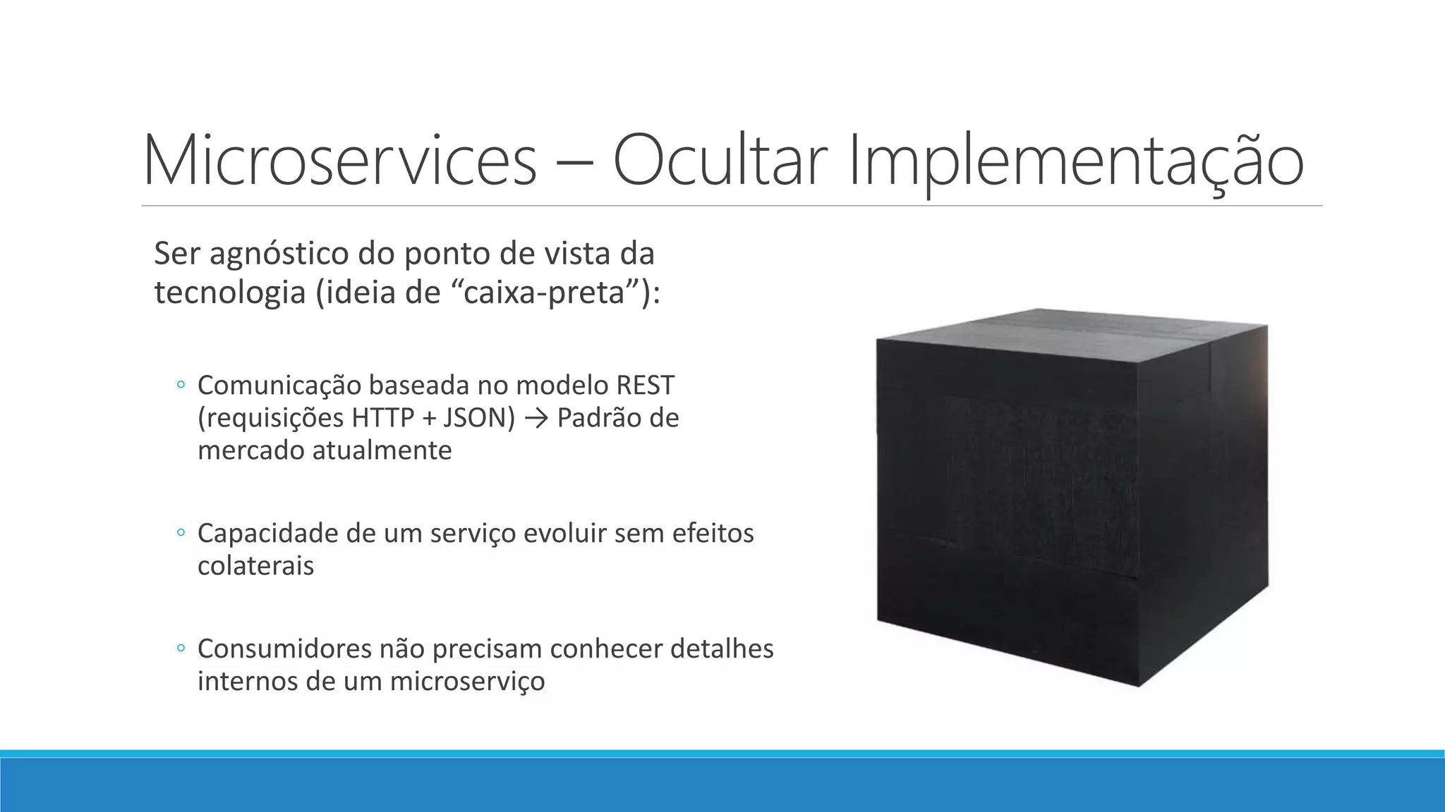Microservices – Ocultar Implementação
Ser agnóstico do ponto de vista da
tecnologia (ideia de “caixa-preta”):
◦ Comunicação baseada no modelo REST
(requisições HTTP + JSON) → Padrão de
mercado atualmente
◦ Capacidade de um serviço evoluir sem efeitos
colaterais
◦ Consumidores não precisam conhecer detalhes
internos de um microserviço
 