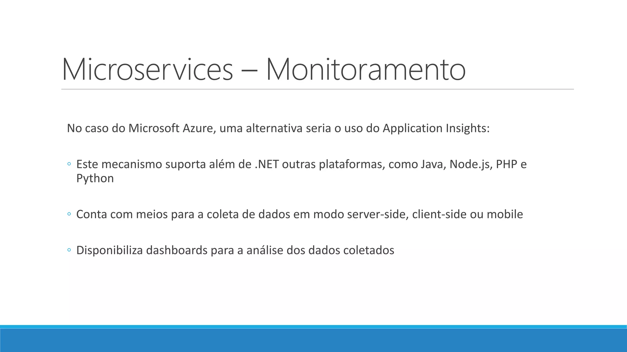Microservices – Monitoramento
No caso do Microsoft Azure, uma alternativa seria o uso do Application Insights:
◦ Este mecanismo suporta além de .NET outras plataformas, como Java, Node.js, PHP e
Python
◦ Conta com meios para a coleta de dados em modo server-side, client-side ou mobile
◦ Disponibiliza dashboards para a análise dos dados coletados
 