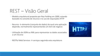 REST – Visão Geral
◦ Modelo arquitetural proposto por Roy Fielding em 2000, estando
baseado no conceito de recurso e no uso de requisições HTTP
◦ Recurso → elemento (conjunto de dados) do qual uma aplicação
depende, normalmente representando um item de negócio
◦ Utilização de JSON ou XML para representar os dados associados
a um recurso
◦ RESTful Web Services → serviços seguindo esta arquitetura
 