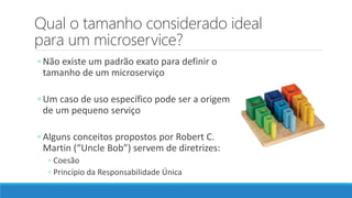 Qual o tamanho considerado ideal
para um microservice?
◦ Não existe um padrão exato para definir o
tamanho de um microserviço
◦ Um caso de uso específico pode ser a origem
de um pequeno serviço
◦ Alguns conceitos propostos por Robert C.
Martin (“Uncle Bob”) servem de diretrizes:
◦ Coesão
◦ Princípio da Responsabilidade Única
 