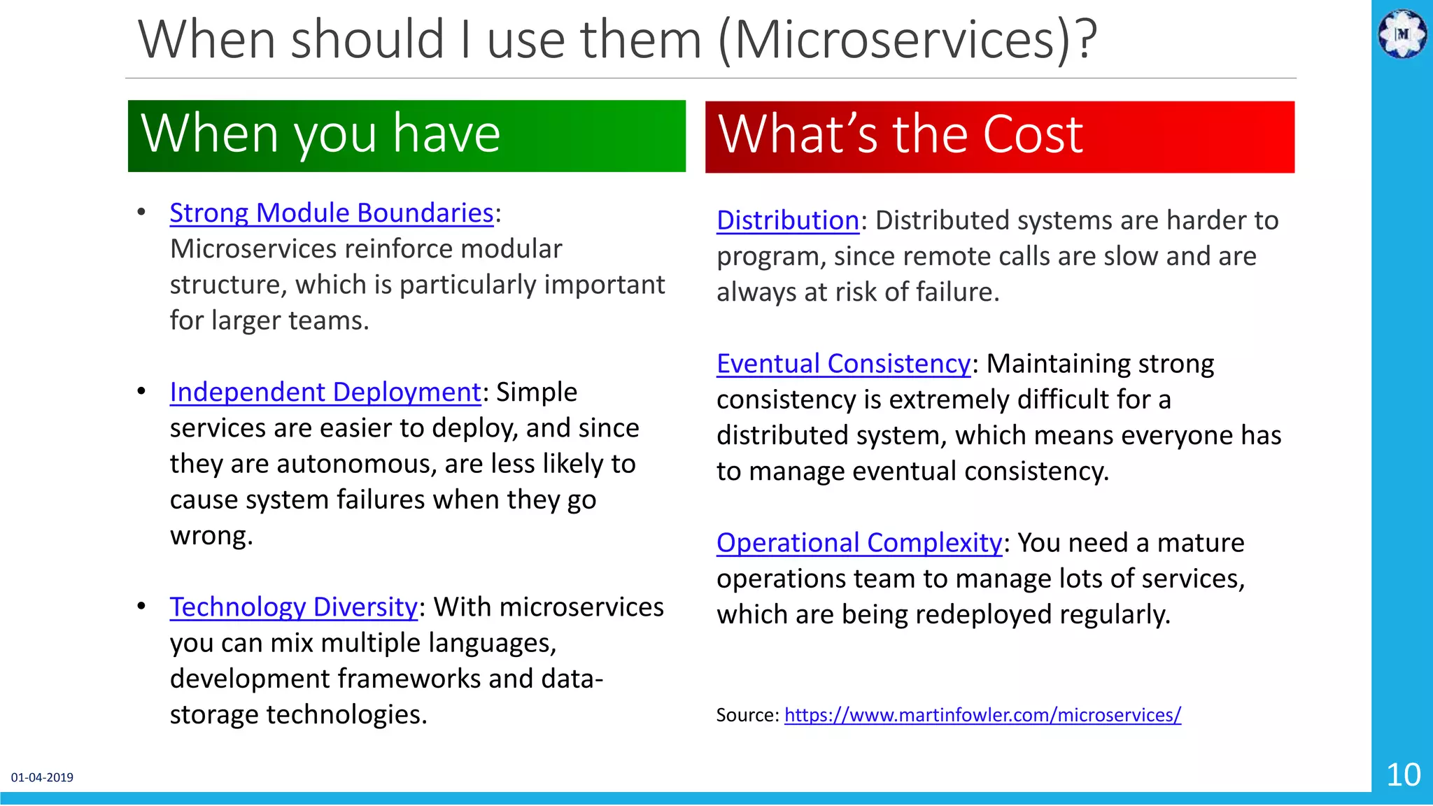 When should I use them (Microservices)? 01-04-2019 10 • Strong Module Boundaries: Microservices reinforce modular structure, which is particularly important for larger teams. • Independent Deployment: Simple services are easier to deploy, and since they are autonomous, are less likely to cause system failures when they go wrong. • Technology Diversity: With microservices you can mix multiple languages, development frameworks and data- storage technologies. When you have What’s the Cost Distribution: Distributed systems are harder to program, since remote calls are slow and are always at risk of failure. Eventual Consistency: Maintaining strong consistency is extremely difficult for a distributed system, which means everyone has to manage eventual consistency. Operational Complexity: You need a mature operations team to manage lots of services, which are being redeployed regularly. Source: https://www.martinfowler.com/microservices/ 