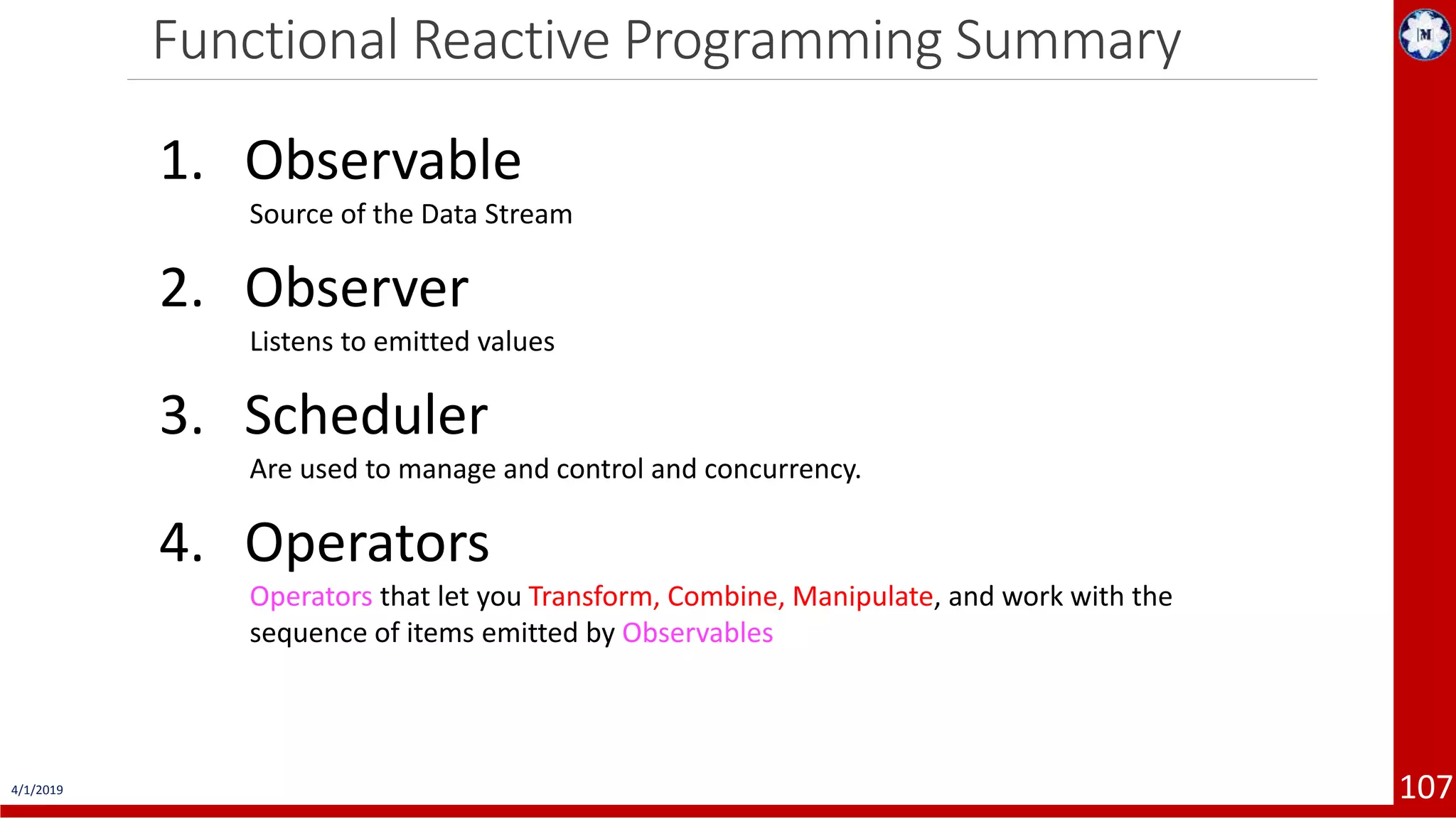 Functional Reactive Programming Summary 4/1/2019 107 1. Observable Source of the Data Stream 2. Observer Listens to emitted values 3. Scheduler Are used to manage and control and concurrency. 4. Operators Operators that let you Transform, Combine, Manipulate, and work with the sequence of items emitted by Observables 