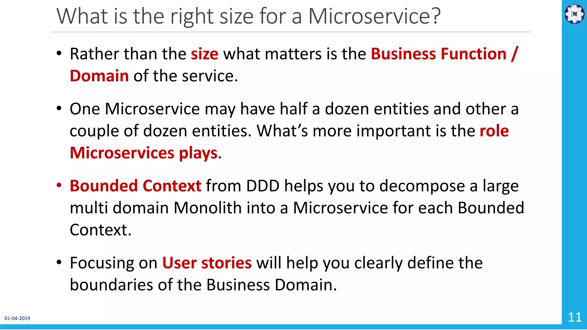 What is the right size for a Microservice? 01-04-2019 11 • Rather than the size what matters is the Business Function / Domain of the service. • One Microservice may have half a dozen entities and other a couple of dozen entities. What’s more important is the role Microservices plays. • Bounded Context from DDD helps you to decompose a large multi domain Monolith into a Microservice for each Bounded Context. • Focusing on User stories will help you clearly define the boundaries of the Business Domain. 