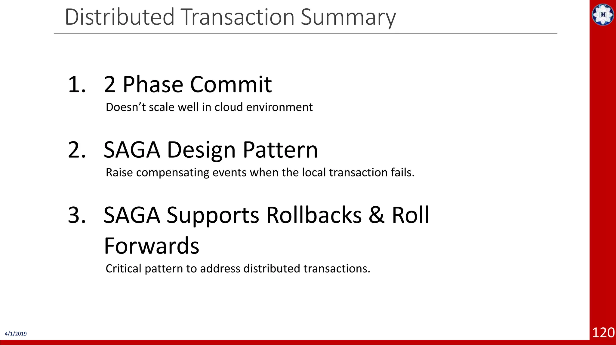 Distributed Transaction Summary 4/1/2019 120 1. 2 Phase Commit Doesn’t scale well in cloud environment 2. SAGA Design Pattern Raise compensating events when the local transaction fails. 3. SAGA Supports Rollbacks & Roll Forwards Critical pattern to address distributed transactions. 