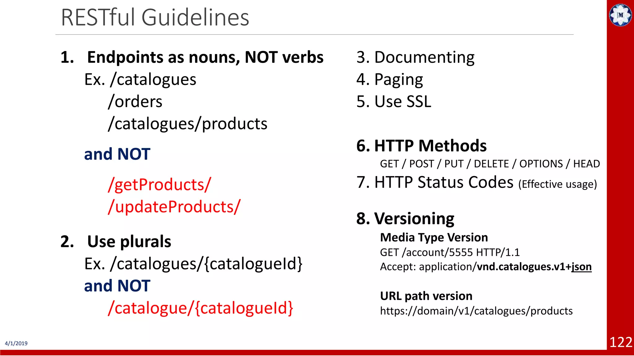 4/1/2019 122 RESTful Guidelines 1. Endpoints as nouns, NOT verbs Ex. /catalogues /orders /catalogues/products and NOT /getProducts/ /updateProducts/ 2. Use plurals Ex. /catalogues/{catalogueId} and NOT /catalogue/{catalogueId} 3. Documenting 4. Paging 5. Use SSL 6. HTTP Methods GET / POST / PUT / DELETE / OPTIONS / HEAD 7. HTTP Status Codes (Effective usage) 8. Versioning Media Type Version GET /account/5555 HTTP/1.1 Accept: application/vnd.catalogues.v1+json URL path version https://domain/v1/catalogues/products 