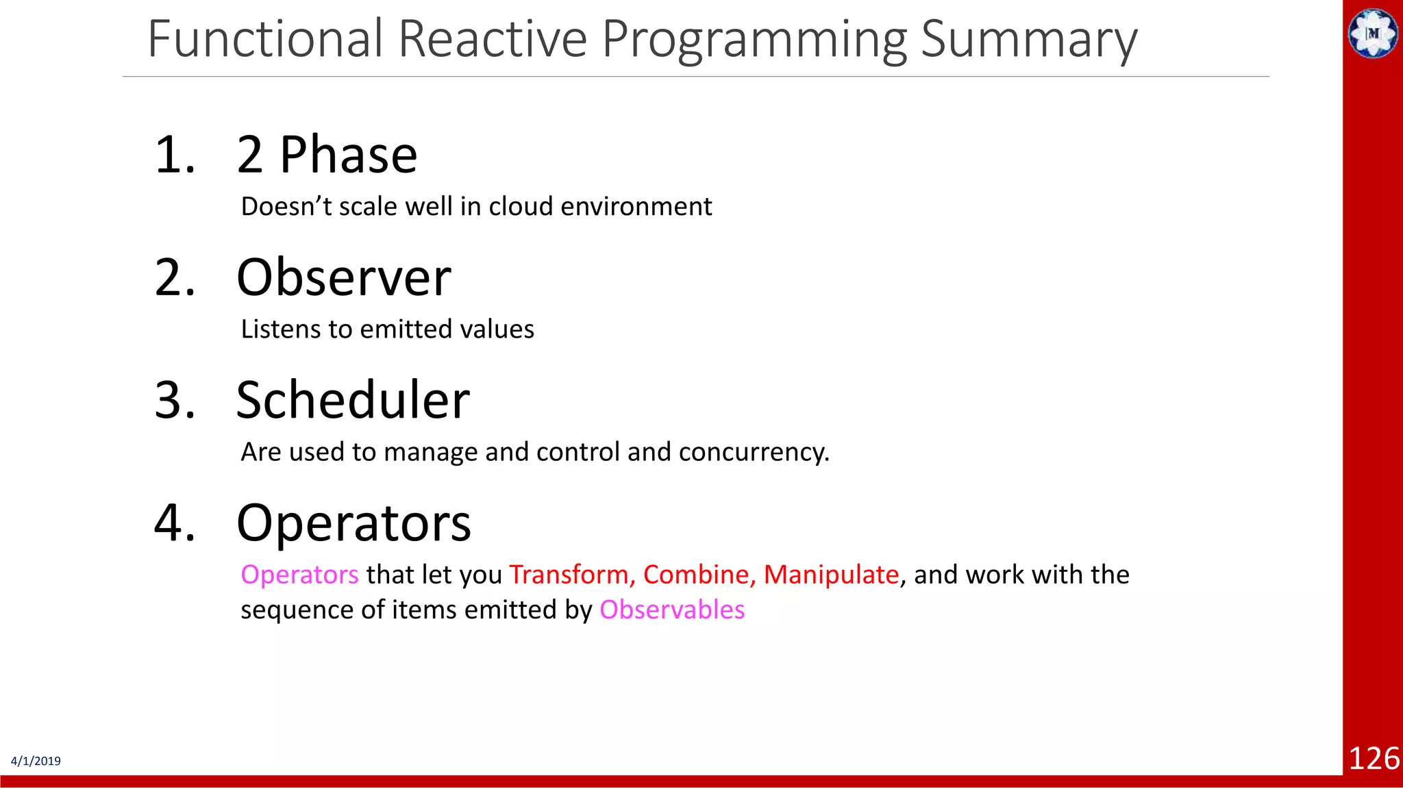 Functional Reactive Programming Summary 4/1/2019 126 1. 2 Phase Doesn’t scale well in cloud environment 2. Observer Listens to emitted values 3. Scheduler Are used to manage and control and concurrency. 4. Operators Operators that let you Transform, Combine, Manipulate, and work with the sequence of items emitted by Observables 
