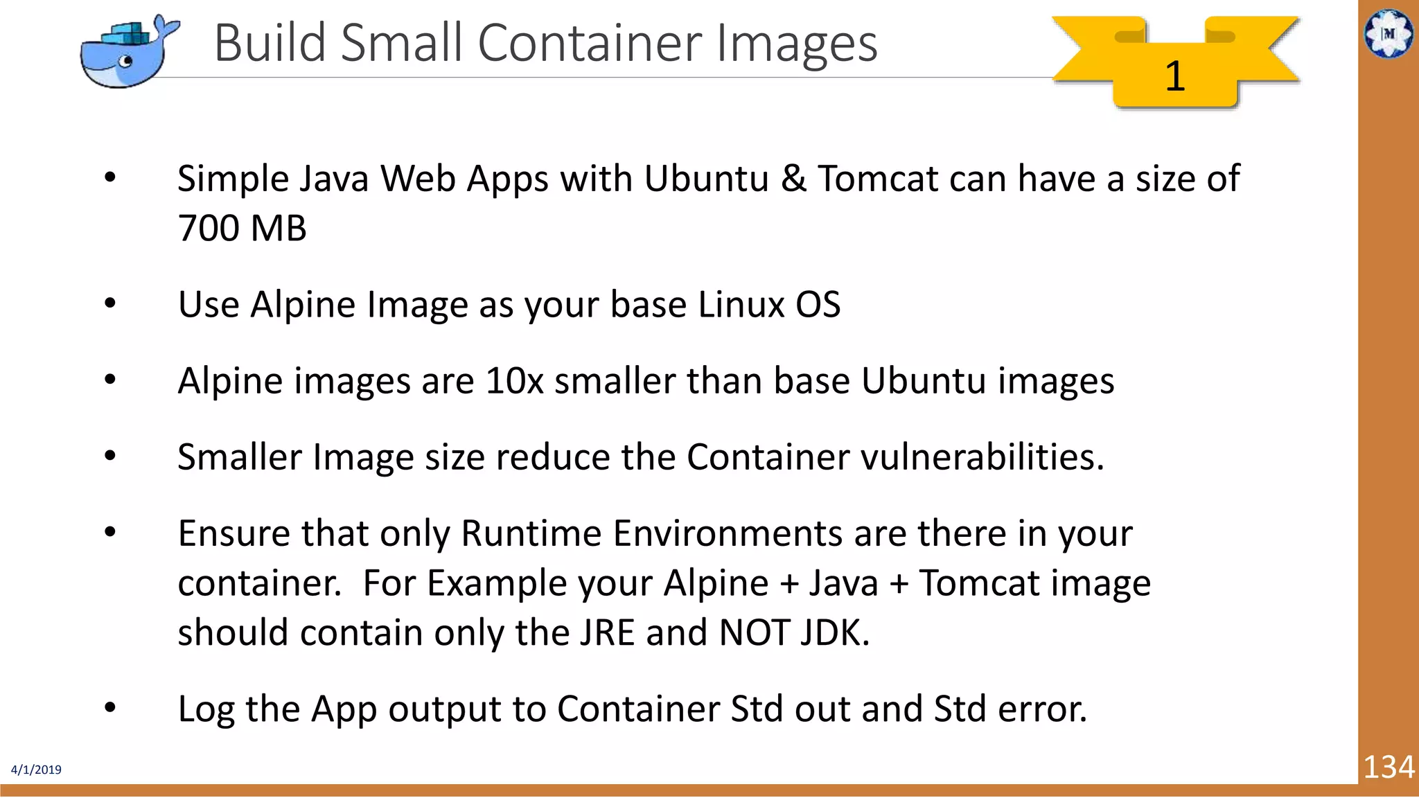 4/1/2019 134 Build Small Container Images • Simple Java Web Apps with Ubuntu & Tomcat can have a size of 700 MB • Use Alpine Image as your base Linux OS • Alpine images are 10x smaller than base Ubuntu images • Smaller Image size reduce the Container vulnerabilities. • Ensure that only Runtime Environments are there in your container. For Example your Alpine + Java + Tomcat image should contain only the JRE and NOT JDK. • Log the App output to Container Std out and Std error. 1 