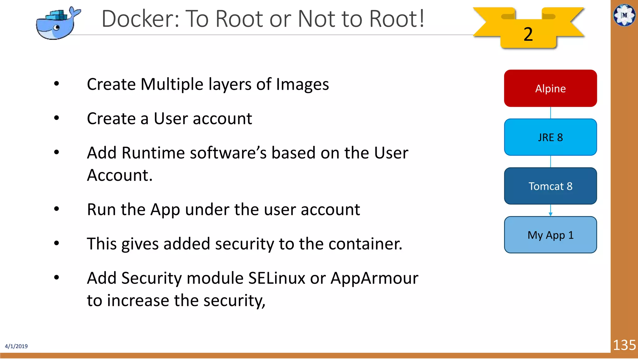 4/1/2019 135 Docker: To Root or Not to Root! • Create Multiple layers of Images • Create a User account • Add Runtime software’s based on the User Account. • Run the App under the user account • This gives added security to the container. • Add Security module SELinux or AppArmour to increase the security, Alpine JRE 8 Tomcat 8 My App 1 2 
