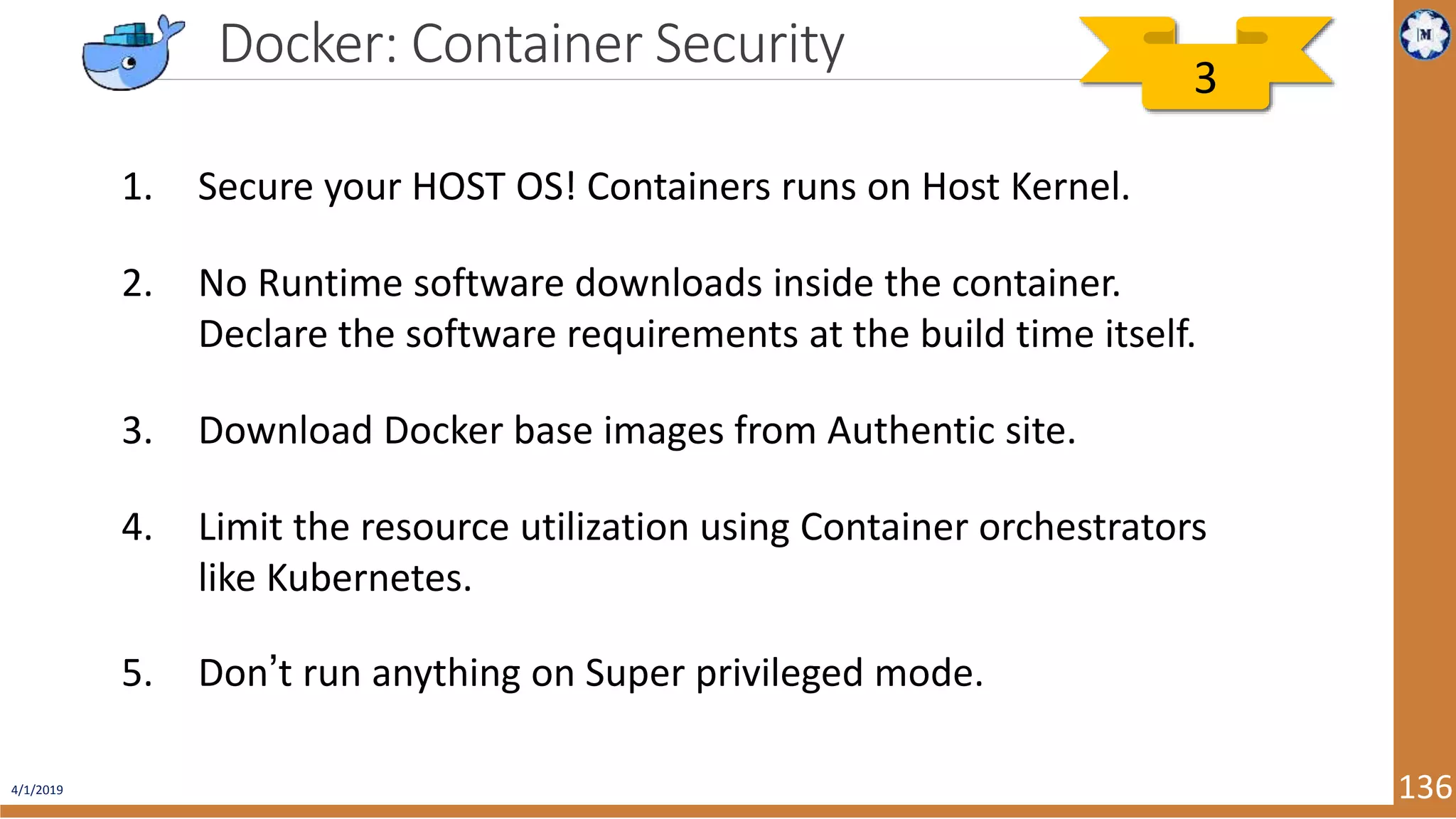 4/1/2019 136 Docker: Container Security 1. Secure your HOST OS! Containers runs on Host Kernel. 2. No Runtime software downloads inside the container. Declare the software requirements at the build time itself. 3. Download Docker base images from Authentic site. 4. Limit the resource utilization using Container orchestrators like Kubernetes. 5. Don’t run anything on Super privileged mode. 3 