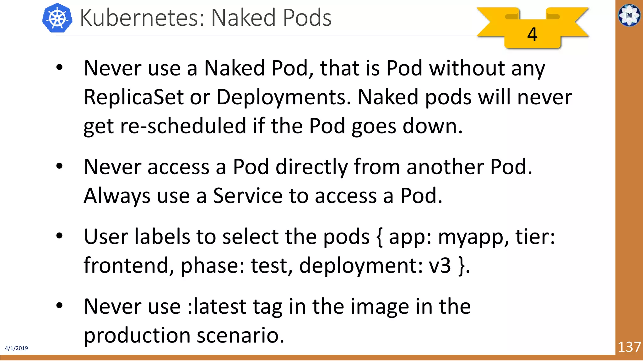 4/1/2019 137 Kubernetes: Naked Pods • Never use a Naked Pod, that is Pod without any ReplicaSet or Deployments. Naked pods will never get re-scheduled if the Pod goes down. • Never access a Pod directly from another Pod. Always use a Service to access a Pod. • User labels to select the pods { app: myapp, tier: frontend, phase: test, deployment: v3 }. • Never use :latest tag in the image in the production scenario. 4 