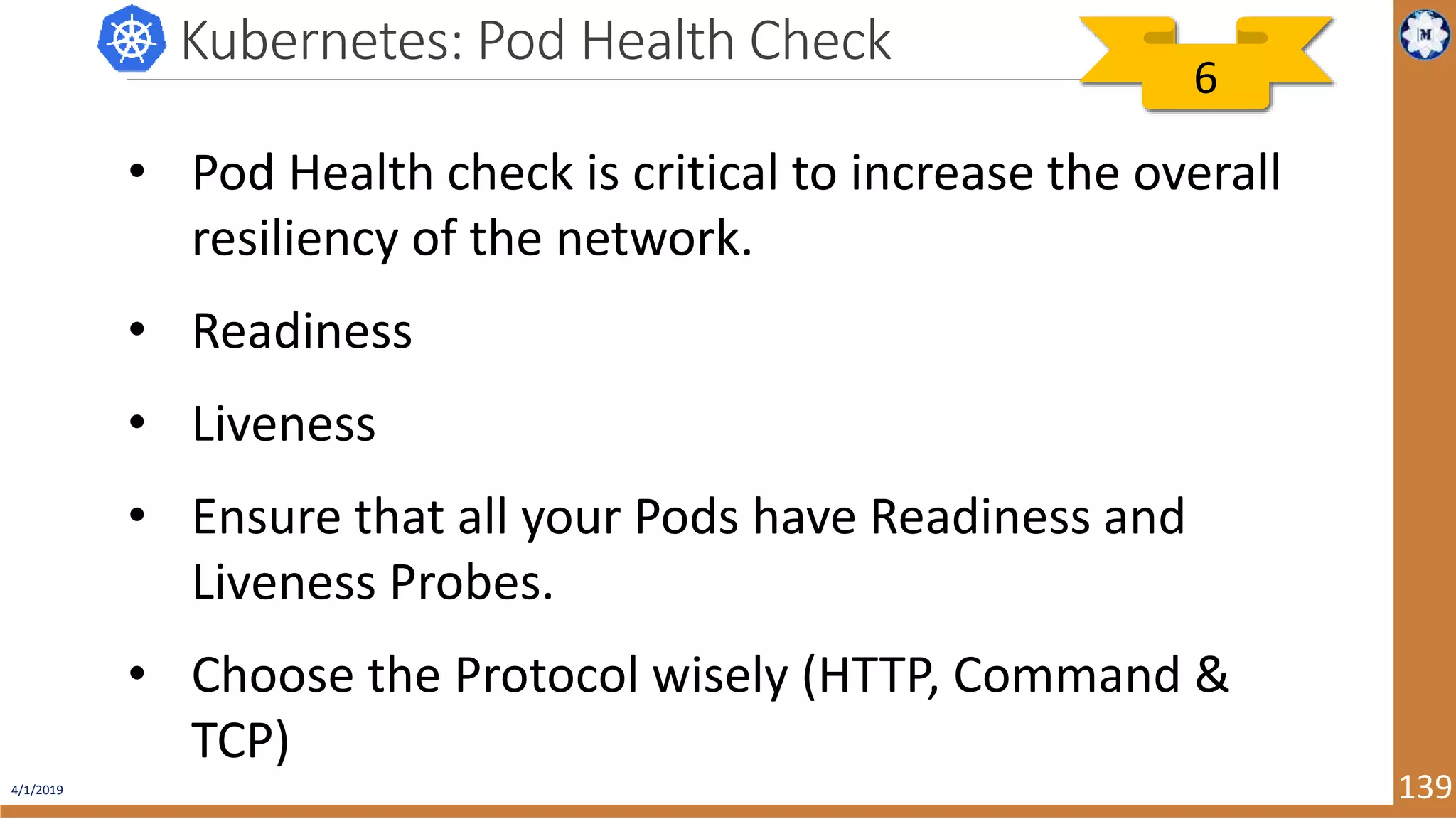 4/1/2019 139 Kubernetes: Pod Health Check • Pod Health check is critical to increase the overall resiliency of the network. • Readiness • Liveness • Ensure that all your Pods have Readiness and Liveness Probes. • Choose the Protocol wisely (HTTP, Command & TCP) 6 