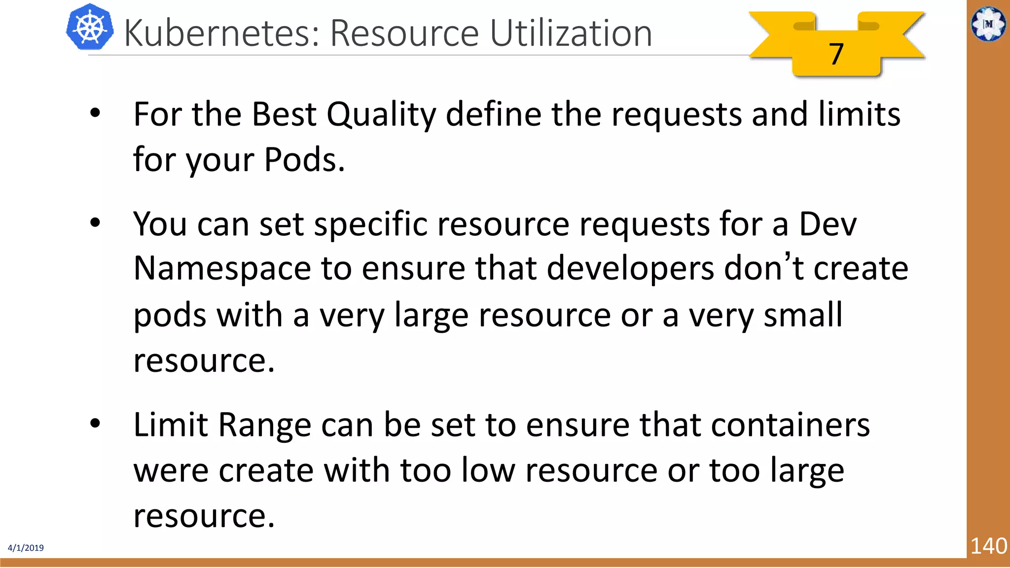 4/1/2019 140 Kubernetes: Resource Utilization • For the Best Quality define the requests and limits for your Pods. • You can set specific resource requests for a Dev Namespace to ensure that developers don’t create pods with a very large resource or a very small resource. • Limit Range can be set to ensure that containers were create with too low resource or too large resource. 7 