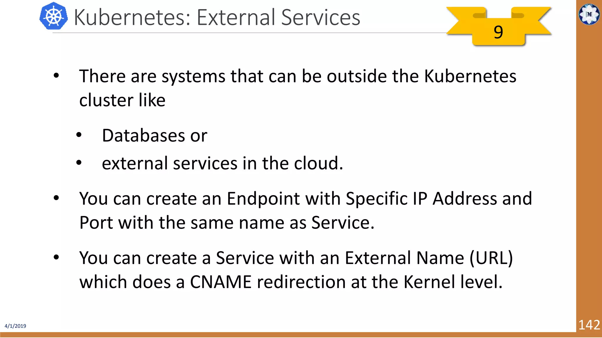 4/1/2019 142 Kubernetes: External Services • There are systems that can be outside the Kubernetes cluster like • Databases or • external services in the cloud. • You can create an Endpoint with Specific IP Address and Port with the same name as Service. • You can create a Service with an External Name (URL) which does a CNAME redirection at the Kernel level. 9 