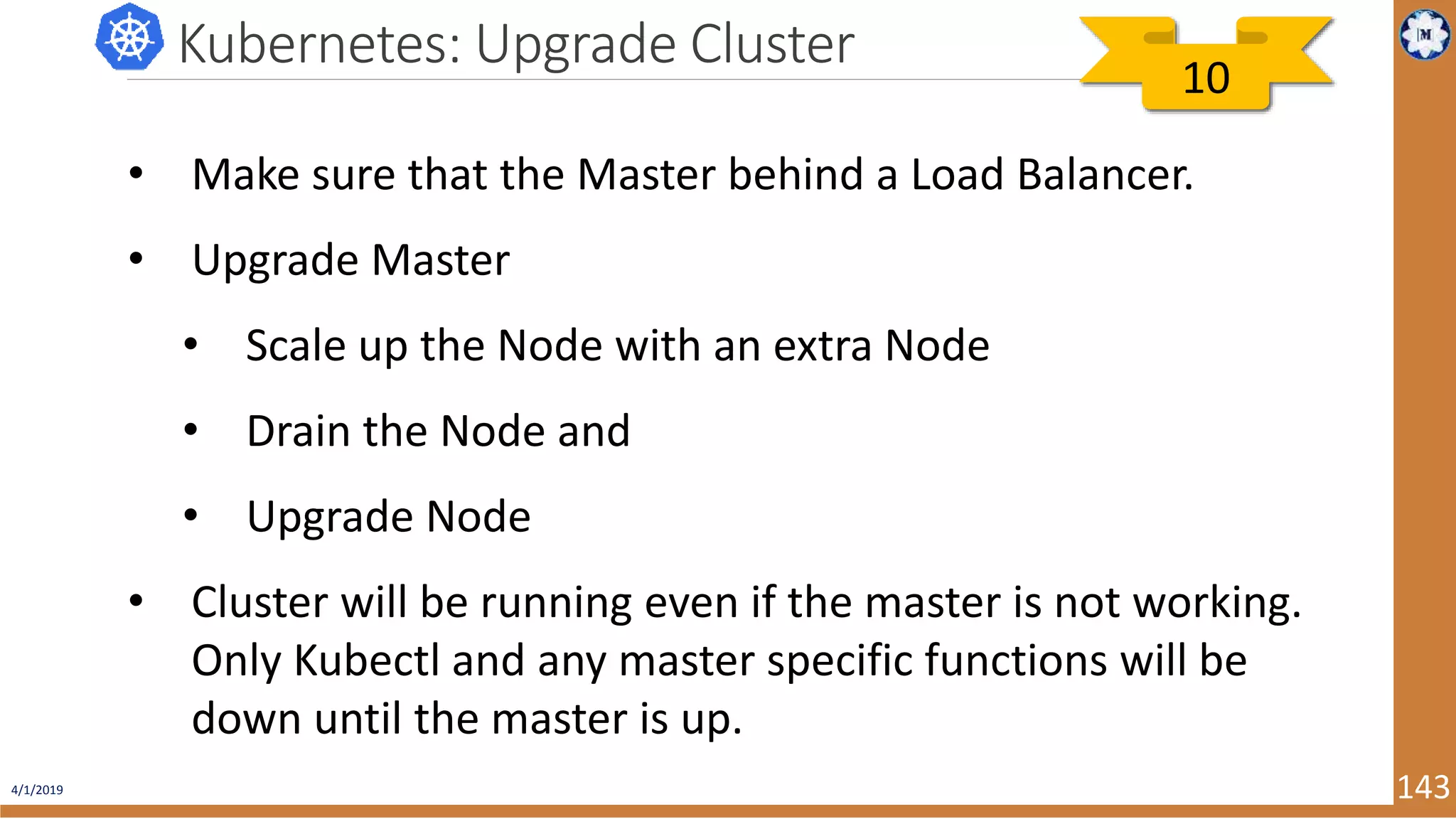 4/1/2019 143 Kubernetes: Upgrade Cluster • Make sure that the Master behind a Load Balancer. • Upgrade Master • Scale up the Node with an extra Node • Drain the Node and • Upgrade Node • Cluster will be running even if the master is not working. Only Kubectl and any master specific functions will be down until the master is up. 10 