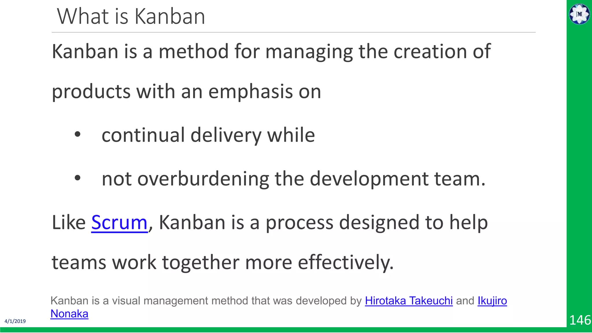 4/1/2019 146 What is Kanban Kanban is a method for managing the creation of products with an emphasis on • continual delivery while • not overburdening the development team. Like Scrum, Kanban is a process designed to help teams work together more effectively. Kanban is a visual management method that was developed by Hirotaka Takeuchi and Ikujiro Nonaka 